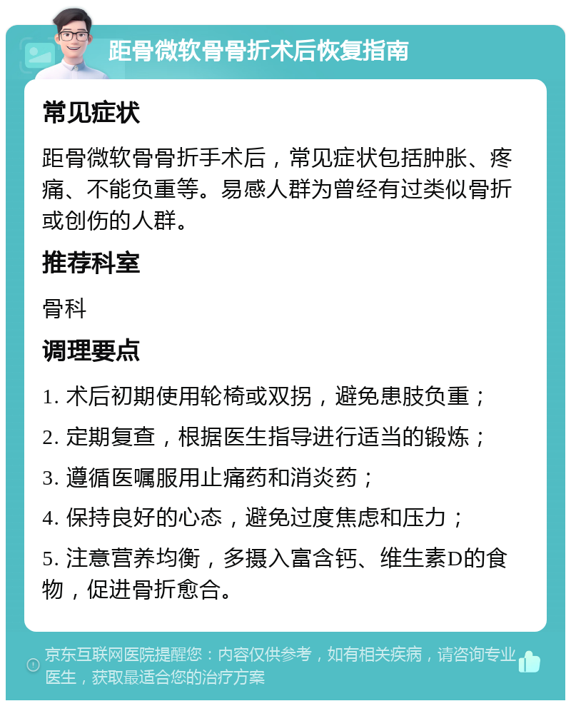 距骨微软骨骨折术后恢复指南 常见症状 距骨微软骨骨折手术后，常见症状包括肿胀、疼痛、不能负重等。易感人群为曾经有过类似骨折或创伤的人群。 推荐科室 骨科 调理要点 1. 术后初期使用轮椅或双拐，避免患肢负重； 2. 定期复查，根据医生指导进行适当的锻炼； 3. 遵循医嘱服用止痛药和消炎药； 4. 保持良好的心态，避免过度焦虑和压力； 5. 注意营养均衡，多摄入富含钙、维生素D的食物，促进骨折愈合。