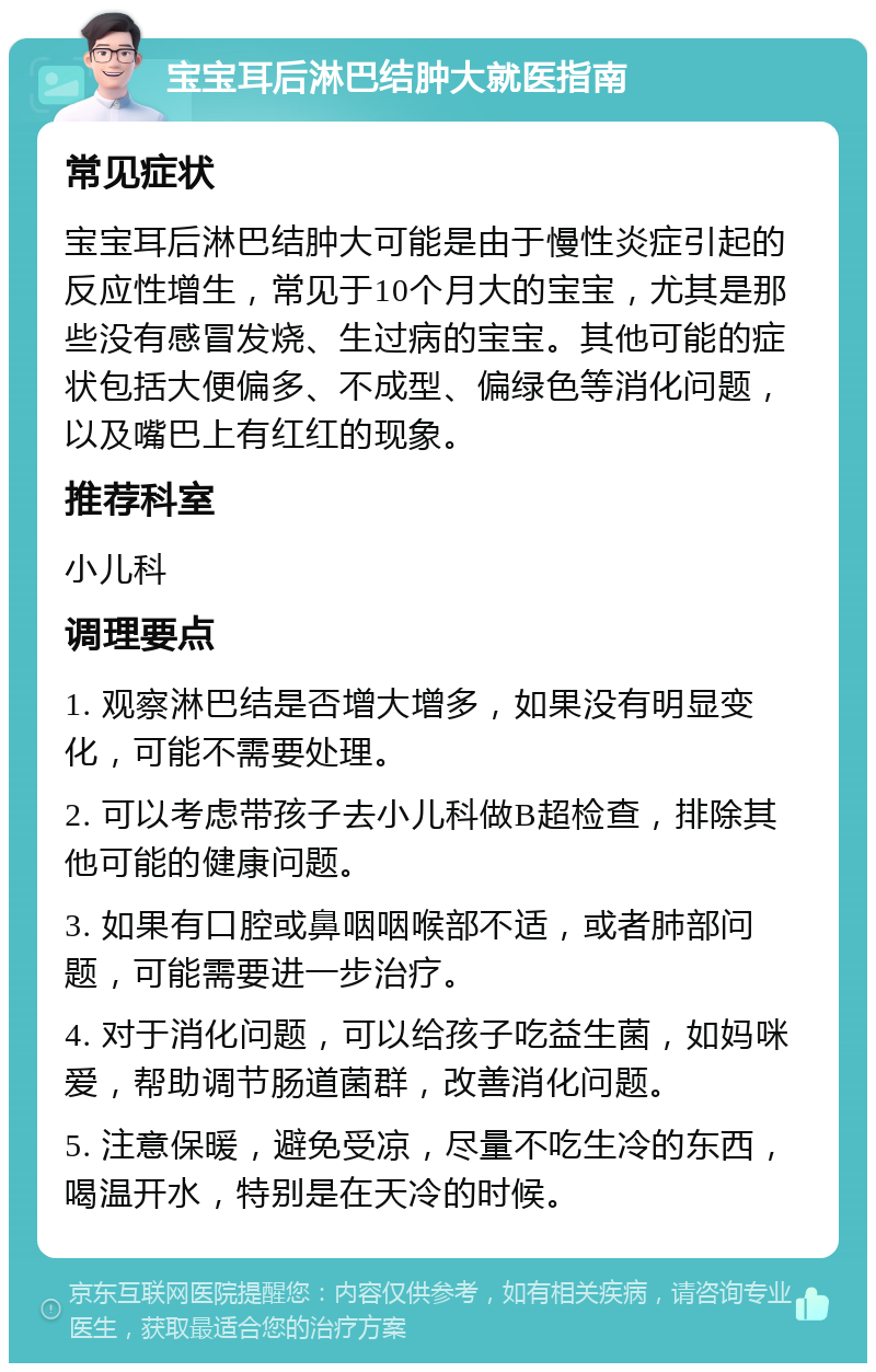 宝宝耳后淋巴结肿大就医指南 常见症状 宝宝耳后淋巴结肿大可能是由于慢性炎症引起的反应性增生，常见于10个月大的宝宝，尤其是那些没有感冒发烧、生过病的宝宝。其他可能的症状包括大便偏多、不成型、偏绿色等消化问题，以及嘴巴上有红红的现象。 推荐科室 小儿科 调理要点 1. 观察淋巴结是否增大增多，如果没有明显变化，可能不需要处理。 2. 可以考虑带孩子去小儿科做B超检查，排除其他可能的健康问题。 3. 如果有口腔或鼻咽咽喉部不适，或者肺部问题，可能需要进一步治疗。 4. 对于消化问题，可以给孩子吃益生菌，如妈咪爱，帮助调节肠道菌群，改善消化问题。 5. 注意保暖，避免受凉，尽量不吃生冷的东西，喝温开水，特别是在天冷的时候。