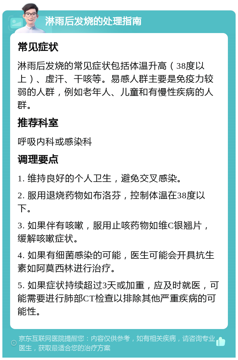 淋雨后发烧的处理指南 常见症状 淋雨后发烧的常见症状包括体温升高（38度以上）、虚汗、干咳等。易感人群主要是免疫力较弱的人群，例如老年人、儿童和有慢性疾病的人群。 推荐科室 呼吸内科或感染科 调理要点 1. 维持良好的个人卫生，避免交叉感染。 2. 服用退烧药物如布洛芬，控制体温在38度以下。 3. 如果伴有咳嗽，服用止咳药物如维C银翘片，缓解咳嗽症状。 4. 如果有细菌感染的可能，医生可能会开具抗生素如阿莫西林进行治疗。 5. 如果症状持续超过3天或加重，应及时就医，可能需要进行肺部CT检查以排除其他严重疾病的可能性。