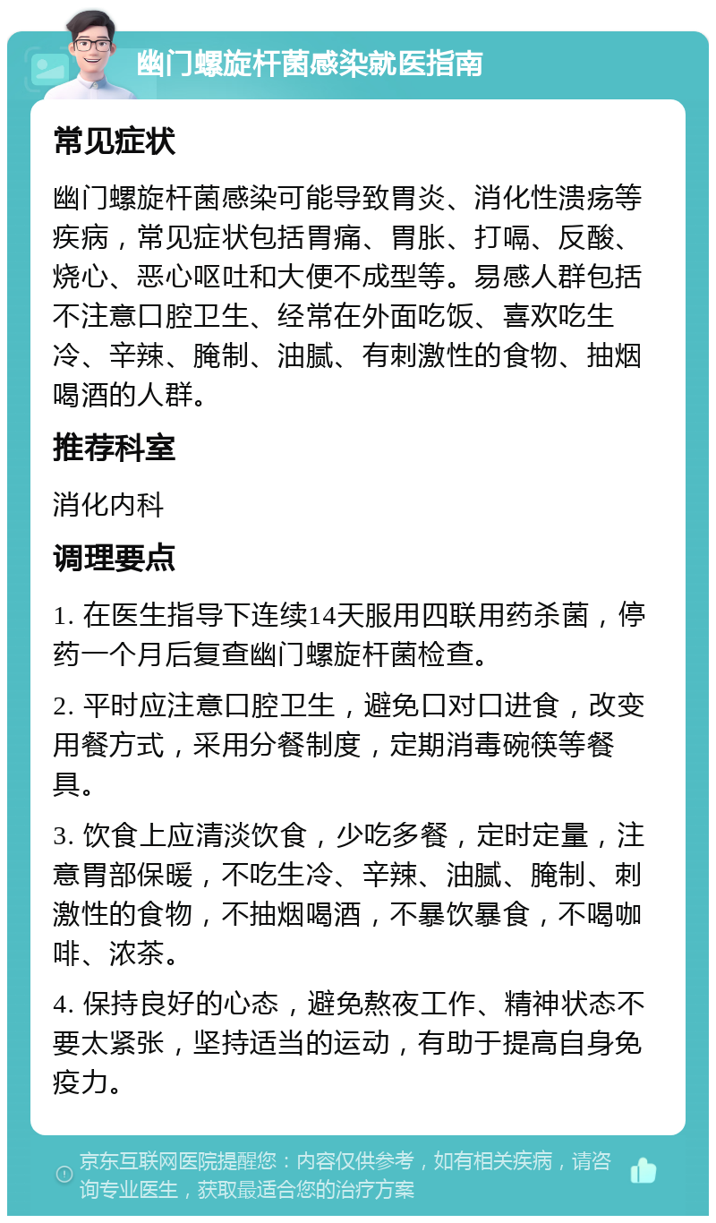 幽门螺旋杆菌感染就医指南 常见症状 幽门螺旋杆菌感染可能导致胃炎、消化性溃疡等疾病，常见症状包括胃痛、胃胀、打嗝、反酸、烧心、恶心呕吐和大便不成型等。易感人群包括不注意口腔卫生、经常在外面吃饭、喜欢吃生冷、辛辣、腌制、油腻、有刺激性的食物、抽烟喝酒的人群。 推荐科室 消化内科 调理要点 1. 在医生指导下连续14天服用四联用药杀菌，停药一个月后复查幽门螺旋杆菌检查。 2. 平时应注意口腔卫生，避免口对口进食，改变用餐方式，采用分餐制度，定期消毒碗筷等餐具。 3. 饮食上应清淡饮食，少吃多餐，定时定量，注意胃部保暖，不吃生冷、辛辣、油腻、腌制、刺激性的食物，不抽烟喝酒，不暴饮暴食，不喝咖啡、浓茶。 4. 保持良好的心态，避免熬夜工作、精神状态不要太紧张，坚持适当的运动，有助于提高自身免疫力。