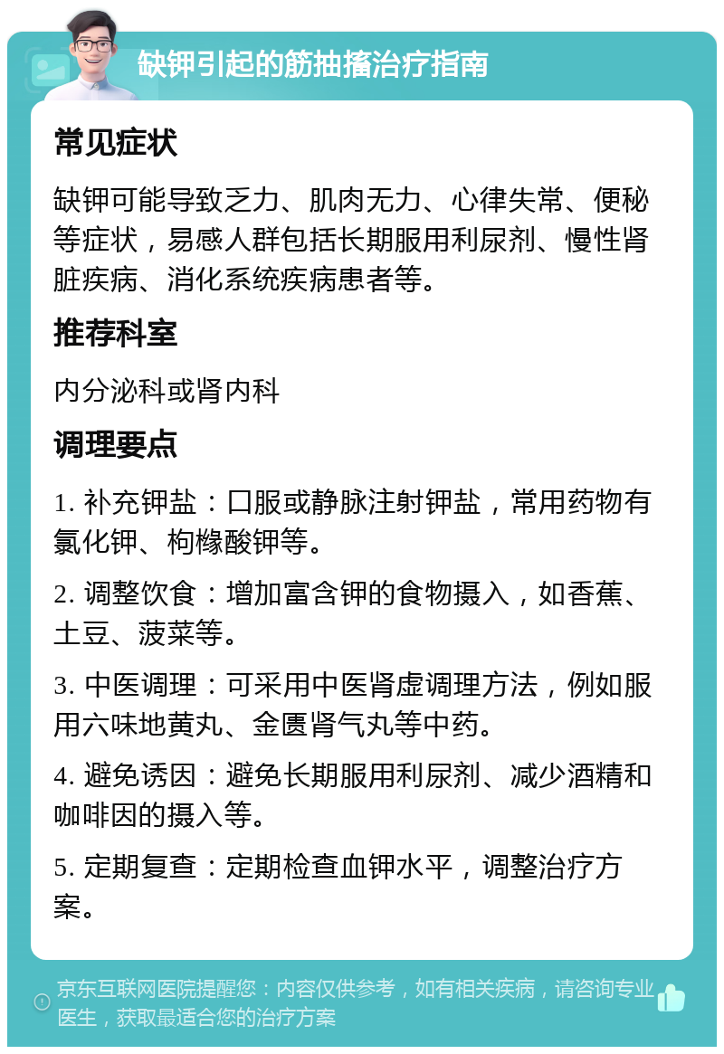 缺钾引起的筋抽搐治疗指南 常见症状 缺钾可能导致乏力、肌肉无力、心律失常、便秘等症状，易感人群包括长期服用利尿剂、慢性肾脏疾病、消化系统疾病患者等。 推荐科室 内分泌科或肾内科 调理要点 1. 补充钾盐：口服或静脉注射钾盐，常用药物有氯化钾、枸橼酸钾等。 2. 调整饮食：增加富含钾的食物摄入，如香蕉、土豆、菠菜等。 3. 中医调理：可采用中医肾虚调理方法，例如服用六味地黄丸、金匮肾气丸等中药。 4. 避免诱因：避免长期服用利尿剂、减少酒精和咖啡因的摄入等。 5. 定期复查：定期检查血钾水平，调整治疗方案。