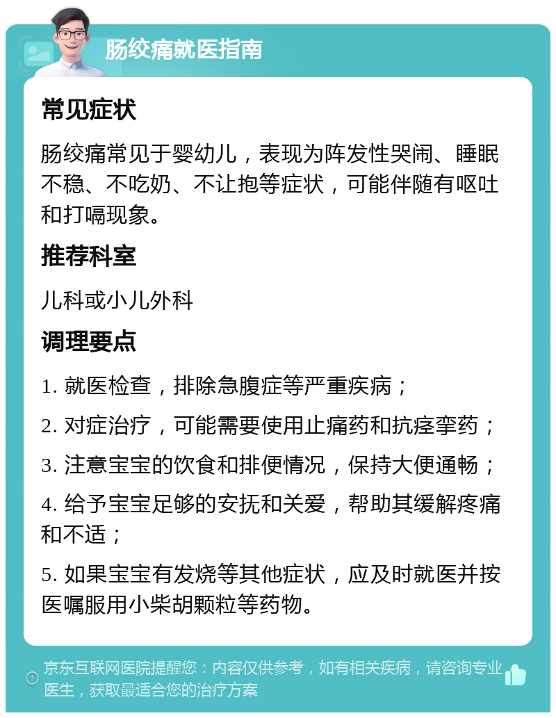 肠绞痛就医指南 常见症状 肠绞痛常见于婴幼儿，表现为阵发性哭闹、睡眠不稳、不吃奶、不让抱等症状，可能伴随有呕吐和打嗝现象。 推荐科室 儿科或小儿外科 调理要点 1. 就医检查，排除急腹症等严重疾病； 2. 对症治疗，可能需要使用止痛药和抗痉挛药； 3. 注意宝宝的饮食和排便情况，保持大便通畅； 4. 给予宝宝足够的安抚和关爱，帮助其缓解疼痛和不适； 5. 如果宝宝有发烧等其他症状，应及时就医并按医嘱服用小柴胡颗粒等药物。