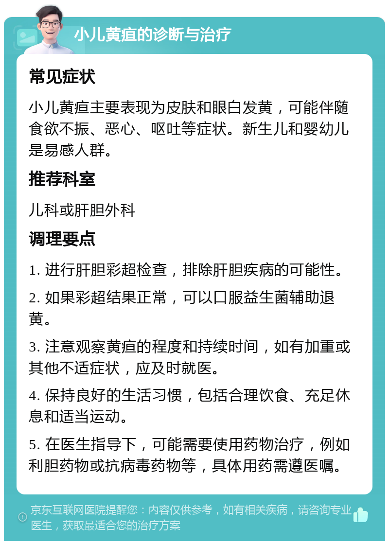 小儿黄疸的诊断与治疗 常见症状 小儿黄疸主要表现为皮肤和眼白发黄，可能伴随食欲不振、恶心、呕吐等症状。新生儿和婴幼儿是易感人群。 推荐科室 儿科或肝胆外科 调理要点 1. 进行肝胆彩超检查，排除肝胆疾病的可能性。 2. 如果彩超结果正常，可以口服益生菌辅助退黄。 3. 注意观察黄疸的程度和持续时间，如有加重或其他不适症状，应及时就医。 4. 保持良好的生活习惯，包括合理饮食、充足休息和适当运动。 5. 在医生指导下，可能需要使用药物治疗，例如利胆药物或抗病毒药物等，具体用药需遵医嘱。