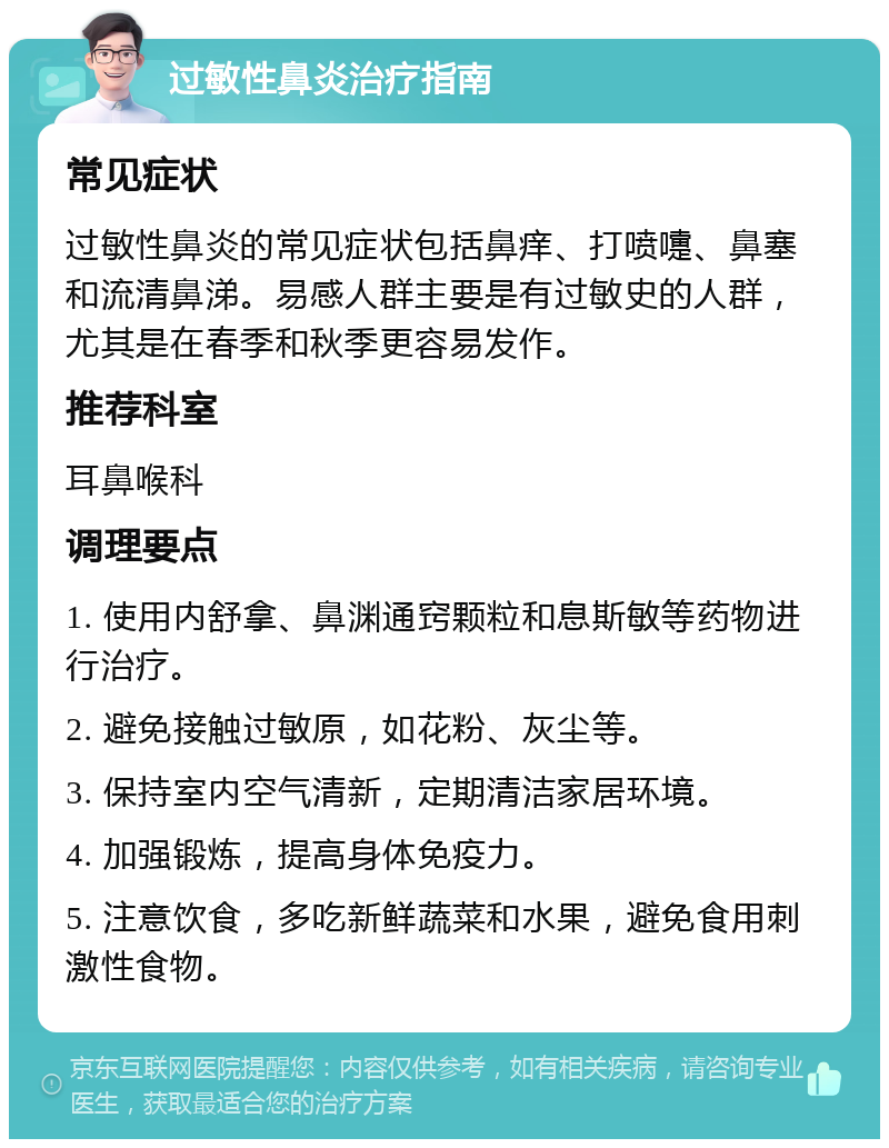 过敏性鼻炎治疗指南 常见症状 过敏性鼻炎的常见症状包括鼻痒、打喷嚏、鼻塞和流清鼻涕。易感人群主要是有过敏史的人群，尤其是在春季和秋季更容易发作。 推荐科室 耳鼻喉科 调理要点 1. 使用内舒拿、鼻渊通窍颗粒和息斯敏等药物进行治疗。 2. 避免接触过敏原，如花粉、灰尘等。 3. 保持室内空气清新，定期清洁家居环境。 4. 加强锻炼，提高身体免疫力。 5. 注意饮食，多吃新鲜蔬菜和水果，避免食用刺激性食物。