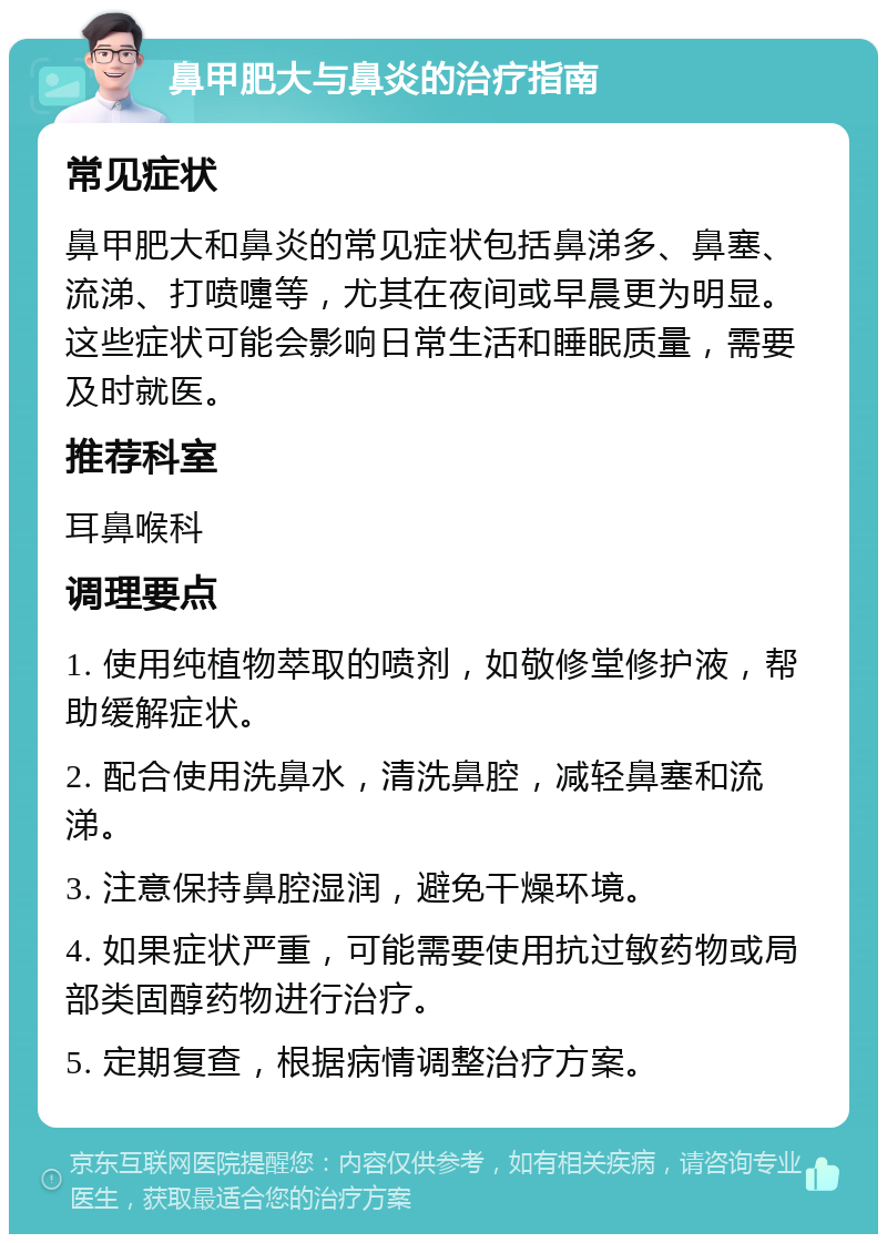 鼻甲肥大与鼻炎的治疗指南 常见症状 鼻甲肥大和鼻炎的常见症状包括鼻涕多、鼻塞、流涕、打喷嚏等，尤其在夜间或早晨更为明显。这些症状可能会影响日常生活和睡眠质量，需要及时就医。 推荐科室 耳鼻喉科 调理要点 1. 使用纯植物萃取的喷剂，如敬修堂修护液，帮助缓解症状。 2. 配合使用洗鼻水，清洗鼻腔，减轻鼻塞和流涕。 3. 注意保持鼻腔湿润，避免干燥环境。 4. 如果症状严重，可能需要使用抗过敏药物或局部类固醇药物进行治疗。 5. 定期复查，根据病情调整治疗方案。