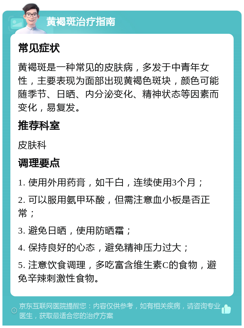 黄褐斑治疗指南 常见症状 黄褐斑是一种常见的皮肤病，多发于中青年女性，主要表现为面部出现黄褐色斑块，颜色可能随季节、日晒、内分泌变化、精神状态等因素而变化，易复发。 推荐科室 皮肤科 调理要点 1. 使用外用药膏，如千白，连续使用3个月； 2. 可以服用氨甲环酸，但需注意血小板是否正常； 3. 避免日晒，使用防晒霜； 4. 保持良好的心态，避免精神压力过大； 5. 注意饮食调理，多吃富含维生素C的食物，避免辛辣刺激性食物。