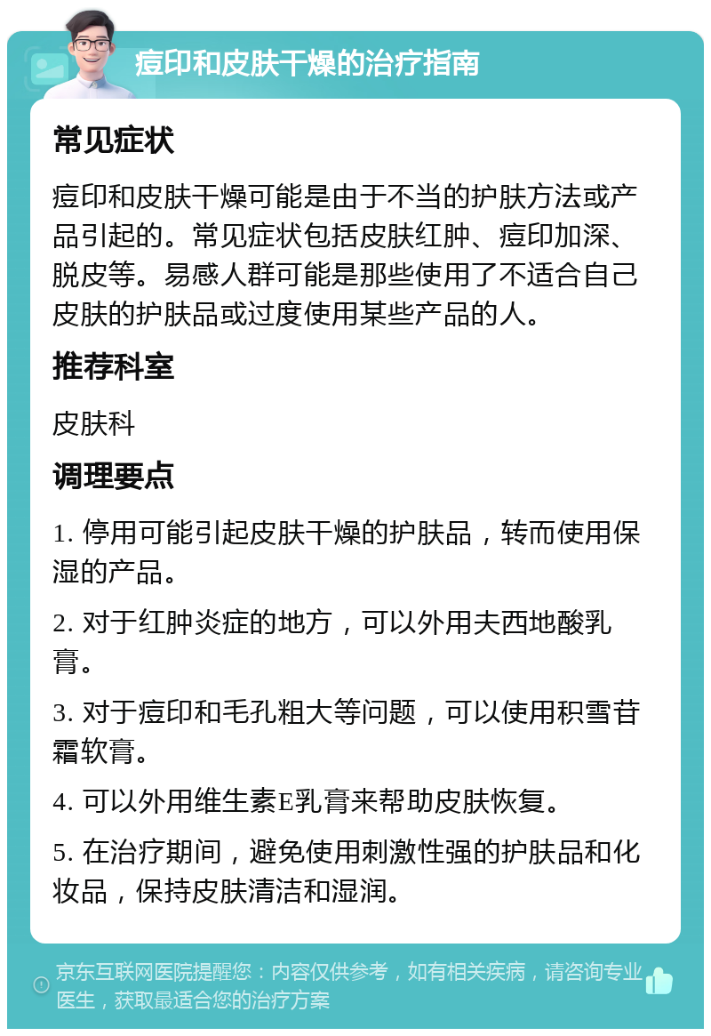 痘印和皮肤干燥的治疗指南 常见症状 痘印和皮肤干燥可能是由于不当的护肤方法或产品引起的。常见症状包括皮肤红肿、痘印加深、脱皮等。易感人群可能是那些使用了不适合自己皮肤的护肤品或过度使用某些产品的人。 推荐科室 皮肤科 调理要点 1. 停用可能引起皮肤干燥的护肤品，转而使用保湿的产品。 2. 对于红肿炎症的地方，可以外用夫西地酸乳膏。 3. 对于痘印和毛孔粗大等问题，可以使用积雪苷霜软膏。 4. 可以外用维生素E乳膏来帮助皮肤恢复。 5. 在治疗期间，避免使用刺激性强的护肤品和化妆品，保持皮肤清洁和湿润。