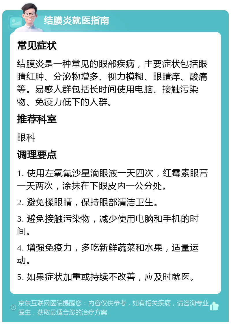 结膜炎就医指南 常见症状 结膜炎是一种常见的眼部疾病，主要症状包括眼睛红肿、分泌物增多、视力模糊、眼睛痒、酸痛等。易感人群包括长时间使用电脑、接触污染物、免疫力低下的人群。 推荐科室 眼科 调理要点 1. 使用左氧氟沙星滴眼液一天四次，红霉素眼膏一天两次，涂抹在下眼皮内一公分处。 2. 避免揉眼睛，保持眼部清洁卫生。 3. 避免接触污染物，减少使用电脑和手机的时间。 4. 增强免疫力，多吃新鲜蔬菜和水果，适量运动。 5. 如果症状加重或持续不改善，应及时就医。