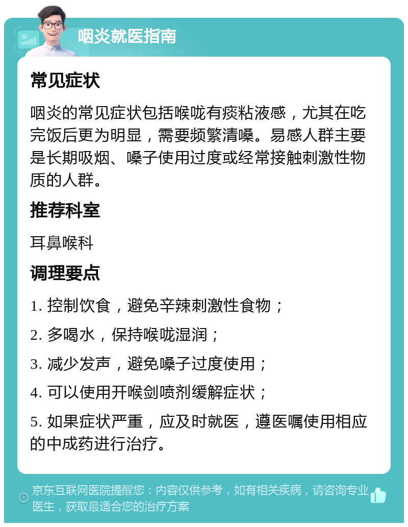 咽炎就医指南 常见症状 咽炎的常见症状包括喉咙有痰粘液感，尤其在吃完饭后更为明显，需要频繁清嗓。易感人群主要是长期吸烟、嗓子使用过度或经常接触刺激性物质的人群。 推荐科室 耳鼻喉科 调理要点 1. 控制饮食，避免辛辣刺激性食物； 2. 多喝水，保持喉咙湿润； 3. 减少发声，避免嗓子过度使用； 4. 可以使用开喉剑喷剂缓解症状； 5. 如果症状严重，应及时就医，遵医嘱使用相应的中成药进行治疗。