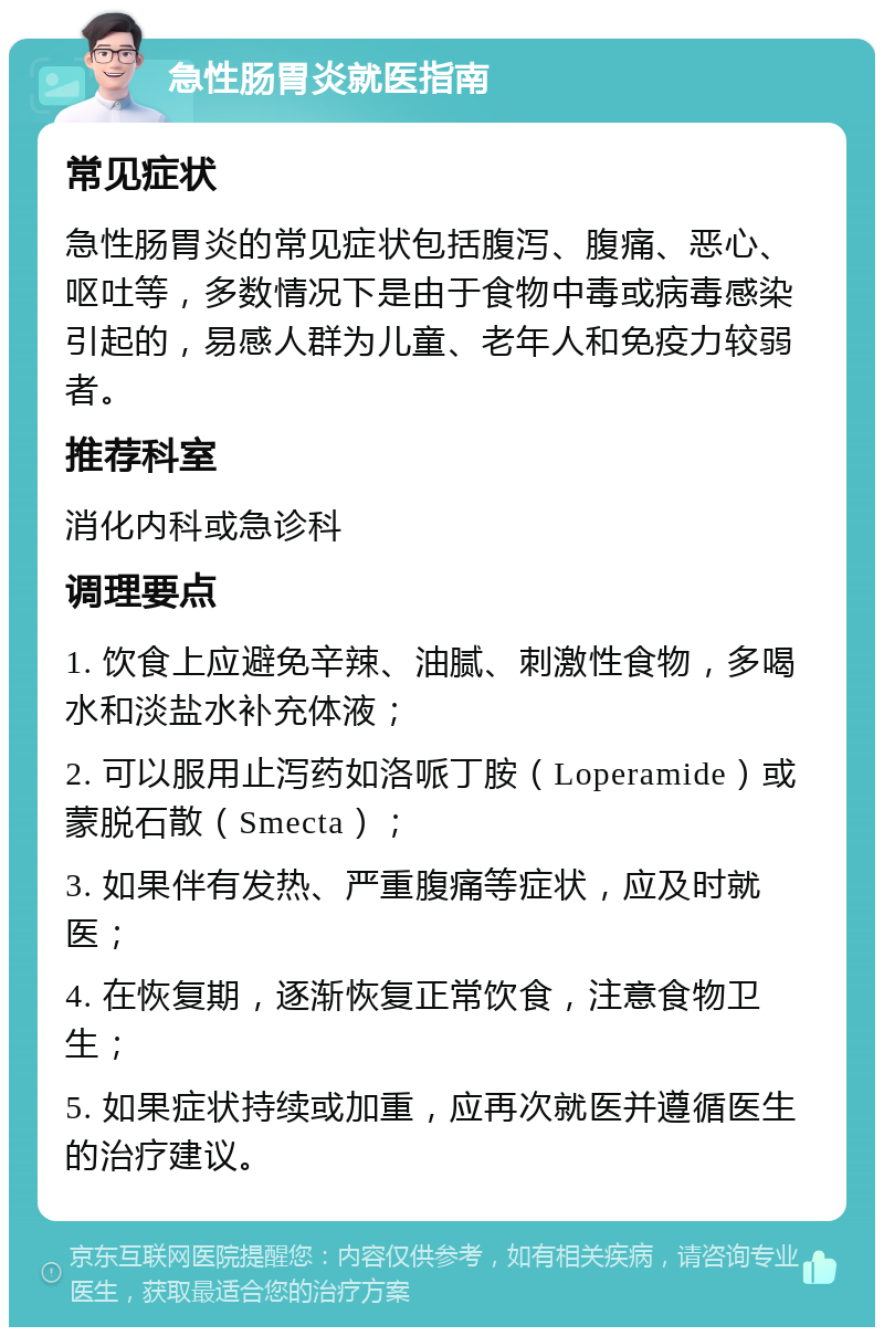 急性肠胃炎就医指南 常见症状 急性肠胃炎的常见症状包括腹泻、腹痛、恶心、呕吐等，多数情况下是由于食物中毒或病毒感染引起的，易感人群为儿童、老年人和免疫力较弱者。 推荐科室 消化内科或急诊科 调理要点 1. 饮食上应避免辛辣、油腻、刺激性食物，多喝水和淡盐水补充体液； 2. 可以服用止泻药如洛哌丁胺（Loperamide）或蒙脱石散（Smecta）； 3. 如果伴有发热、严重腹痛等症状，应及时就医； 4. 在恢复期，逐渐恢复正常饮食，注意食物卫生； 5. 如果症状持续或加重，应再次就医并遵循医生的治疗建议。