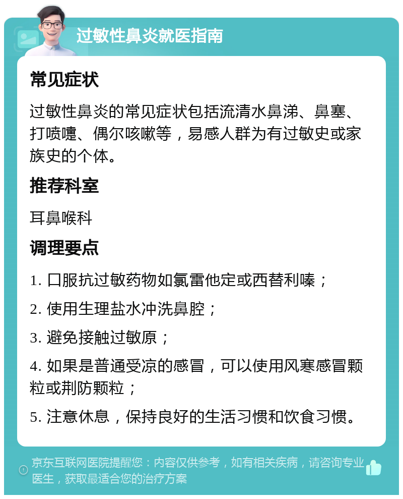 过敏性鼻炎就医指南 常见症状 过敏性鼻炎的常见症状包括流清水鼻涕、鼻塞、打喷嚏、偶尔咳嗽等，易感人群为有过敏史或家族史的个体。 推荐科室 耳鼻喉科 调理要点 1. 口服抗过敏药物如氯雷他定或西替利嗪； 2. 使用生理盐水冲洗鼻腔； 3. 避免接触过敏原； 4. 如果是普通受凉的感冒，可以使用风寒感冒颗粒或荆防颗粒； 5. 注意休息，保持良好的生活习惯和饮食习惯。