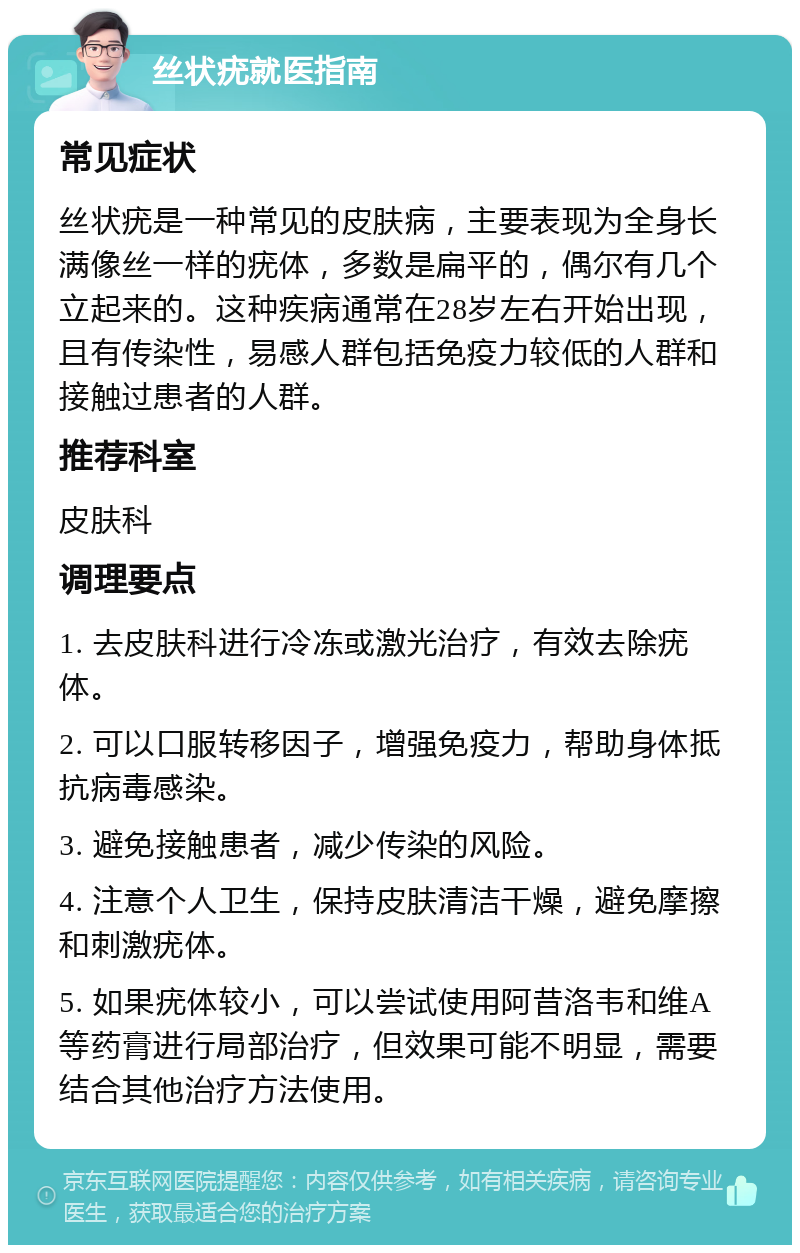 丝状疣就医指南 常见症状 丝状疣是一种常见的皮肤病，主要表现为全身长满像丝一样的疣体，多数是扁平的，偶尔有几个立起来的。这种疾病通常在28岁左右开始出现，且有传染性，易感人群包括免疫力较低的人群和接触过患者的人群。 推荐科室 皮肤科 调理要点 1. 去皮肤科进行冷冻或激光治疗，有效去除疣体。 2. 可以口服转移因子，增强免疫力，帮助身体抵抗病毒感染。 3. 避免接触患者，减少传染的风险。 4. 注意个人卫生，保持皮肤清洁干燥，避免摩擦和刺激疣体。 5. 如果疣体较小，可以尝试使用阿昔洛韦和维A等药膏进行局部治疗，但效果可能不明显，需要结合其他治疗方法使用。