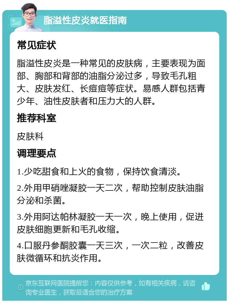 脂溢性皮炎就医指南 常见症状 脂溢性皮炎是一种常见的皮肤病，主要表现为面部、胸部和背部的油脂分泌过多，导致毛孔粗大、皮肤发红、长痘痘等症状。易感人群包括青少年、油性皮肤者和压力大的人群。 推荐科室 皮肤科 调理要点 1.少吃甜食和上火的食物，保持饮食清淡。 2.外用甲硝唑凝胶一天二次，帮助控制皮肤油脂分泌和杀菌。 3.外用阿达帕林凝胶一天一次，晚上使用，促进皮肤细胞更新和毛孔收缩。 4.口服丹参酮胶囊一天三次，一次二粒，改善皮肤微循环和抗炎作用。