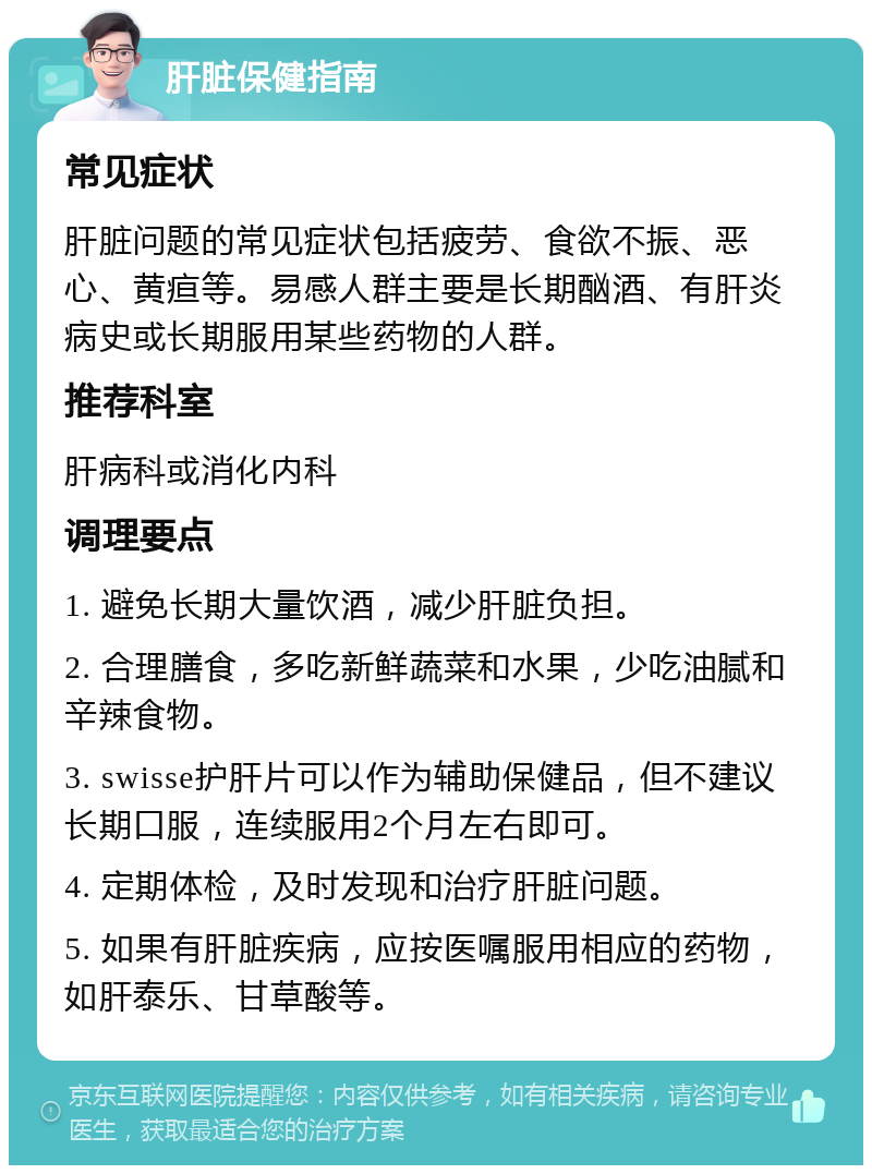 肝脏保健指南 常见症状 肝脏问题的常见症状包括疲劳、食欲不振、恶心、黄疸等。易感人群主要是长期酗酒、有肝炎病史或长期服用某些药物的人群。 推荐科室 肝病科或消化内科 调理要点 1. 避免长期大量饮酒，减少肝脏负担。 2. 合理膳食，多吃新鲜蔬菜和水果，少吃油腻和辛辣食物。 3. swisse护肝片可以作为辅助保健品，但不建议长期口服，连续服用2个月左右即可。 4. 定期体检，及时发现和治疗肝脏问题。 5. 如果有肝脏疾病，应按医嘱服用相应的药物，如肝泰乐、甘草酸等。