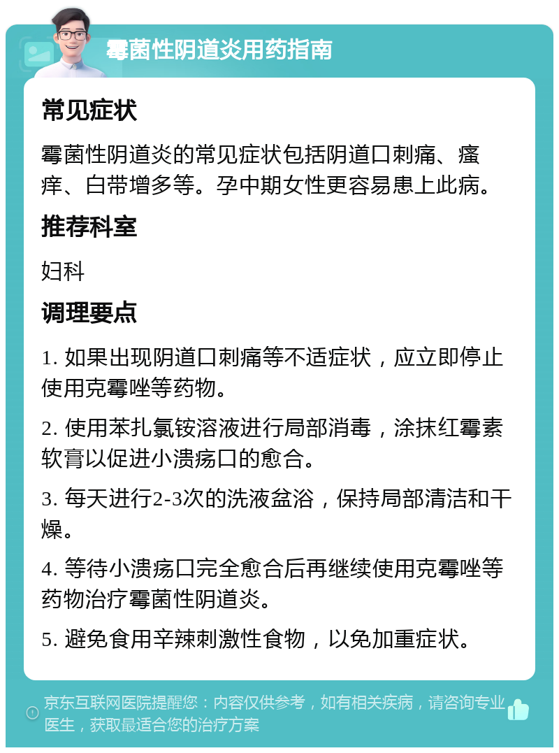 霉菌性阴道炎用药指南 常见症状 霉菌性阴道炎的常见症状包括阴道口刺痛、瘙痒、白带增多等。孕中期女性更容易患上此病。 推荐科室 妇科 调理要点 1. 如果出现阴道口刺痛等不适症状，应立即停止使用克霉唑等药物。 2. 使用苯扎氯铵溶液进行局部消毒，涂抹红霉素软膏以促进小溃疡口的愈合。 3. 每天进行2-3次的洗液盆浴，保持局部清洁和干燥。 4. 等待小溃疡口完全愈合后再继续使用克霉唑等药物治疗霉菌性阴道炎。 5. 避免食用辛辣刺激性食物，以免加重症状。