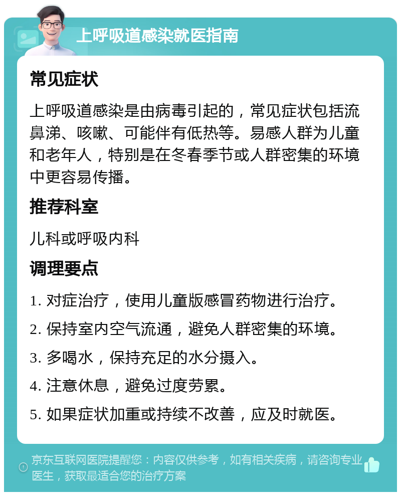 上呼吸道感染就医指南 常见症状 上呼吸道感染是由病毒引起的，常见症状包括流鼻涕、咳嗽、可能伴有低热等。易感人群为儿童和老年人，特别是在冬春季节或人群密集的环境中更容易传播。 推荐科室 儿科或呼吸内科 调理要点 1. 对症治疗，使用儿童版感冒药物进行治疗。 2. 保持室内空气流通，避免人群密集的环境。 3. 多喝水，保持充足的水分摄入。 4. 注意休息，避免过度劳累。 5. 如果症状加重或持续不改善，应及时就医。