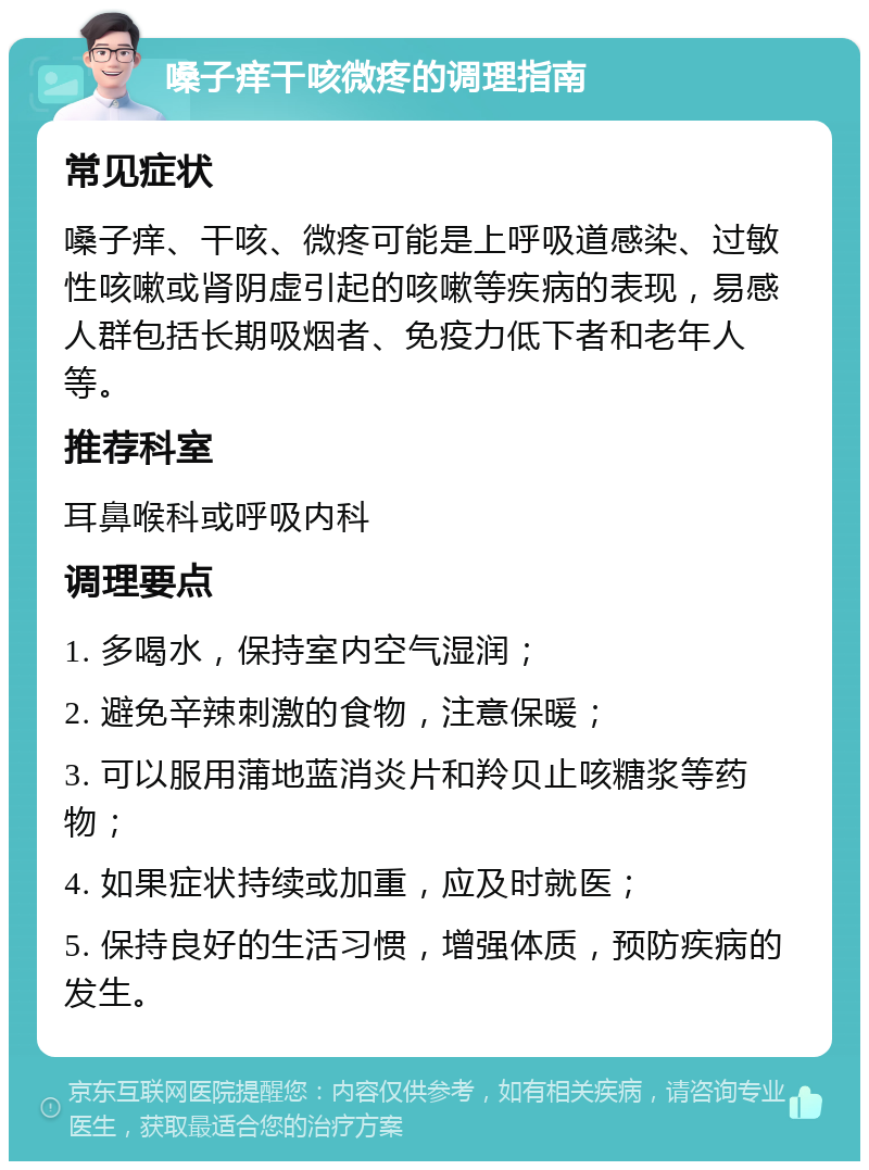 嗓子痒干咳微疼的调理指南 常见症状 嗓子痒、干咳、微疼可能是上呼吸道感染、过敏性咳嗽或肾阴虚引起的咳嗽等疾病的表现，易感人群包括长期吸烟者、免疫力低下者和老年人等。 推荐科室 耳鼻喉科或呼吸内科 调理要点 1. 多喝水，保持室内空气湿润； 2. 避免辛辣刺激的食物，注意保暖； 3. 可以服用蒲地蓝消炎片和羚贝止咳糖浆等药物； 4. 如果症状持续或加重，应及时就医； 5. 保持良好的生活习惯，增强体质，预防疾病的发生。