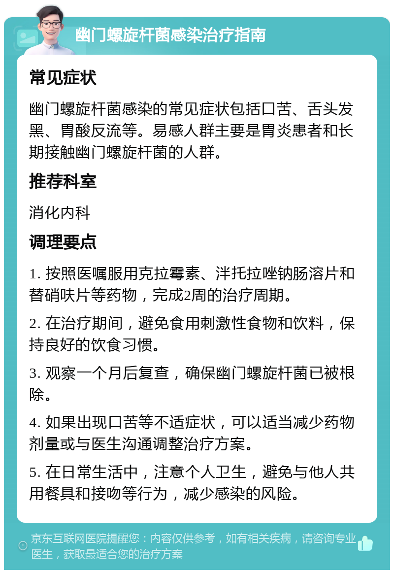 幽门螺旋杆菌感染治疗指南 常见症状 幽门螺旋杆菌感染的常见症状包括口苦、舌头发黑、胃酸反流等。易感人群主要是胃炎患者和长期接触幽门螺旋杆菌的人群。 推荐科室 消化内科 调理要点 1. 按照医嘱服用克拉霉素、泮托拉唑钠肠溶片和替硝呋片等药物，完成2周的治疗周期。 2. 在治疗期间，避免食用刺激性食物和饮料，保持良好的饮食习惯。 3. 观察一个月后复查，确保幽门螺旋杆菌已被根除。 4. 如果出现口苦等不适症状，可以适当减少药物剂量或与医生沟通调整治疗方案。 5. 在日常生活中，注意个人卫生，避免与他人共用餐具和接吻等行为，减少感染的风险。