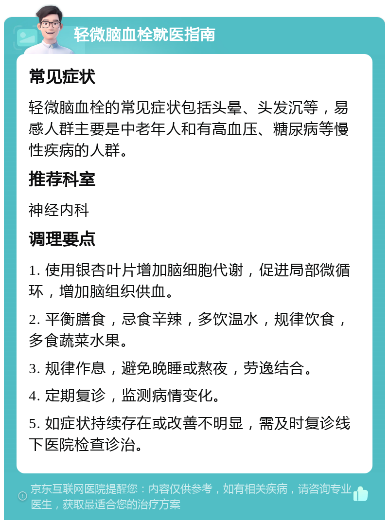 轻微脑血栓就医指南 常见症状 轻微脑血栓的常见症状包括头晕、头发沉等，易感人群主要是中老年人和有高血压、糖尿病等慢性疾病的人群。 推荐科室 神经内科 调理要点 1. 使用银杏叶片增加脑细胞代谢，促进局部微循环，增加脑组织供血。 2. 平衡膳食，忌食辛辣，多饮温水，规律饮食，多食蔬菜水果。 3. 规律作息，避免晚睡或熬夜，劳逸结合。 4. 定期复诊，监测病情变化。 5. 如症状持续存在或改善不明显，需及时复诊线下医院检查诊治。