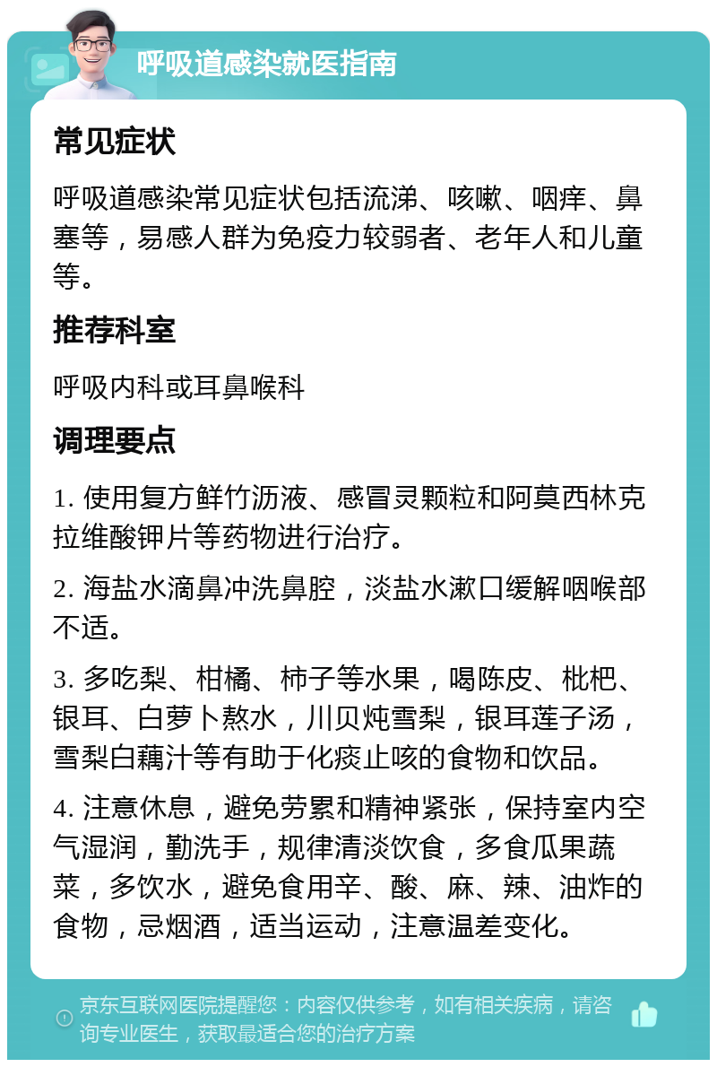 呼吸道感染就医指南 常见症状 呼吸道感染常见症状包括流涕、咳嗽、咽痒、鼻塞等，易感人群为免疫力较弱者、老年人和儿童等。 推荐科室 呼吸内科或耳鼻喉科 调理要点 1. 使用复方鲜竹沥液、感冒灵颗粒和阿莫西林克拉维酸钾片等药物进行治疗。 2. 海盐水滴鼻冲洗鼻腔，淡盐水漱口缓解咽喉部不适。 3. 多吃梨、柑橘、柿子等水果，喝陈皮、枇杷、银耳、白萝卜熬水，川贝炖雪梨，银耳莲子汤，雪梨白藕汁等有助于化痰止咳的食物和饮品。 4. 注意休息，避免劳累和精神紧张，保持室内空气湿润，勤洗手，规律清淡饮食，多食瓜果蔬菜，多饮水，避免食用辛、酸、麻、辣、油炸的食物，忌烟酒，适当运动，注意温差变化。