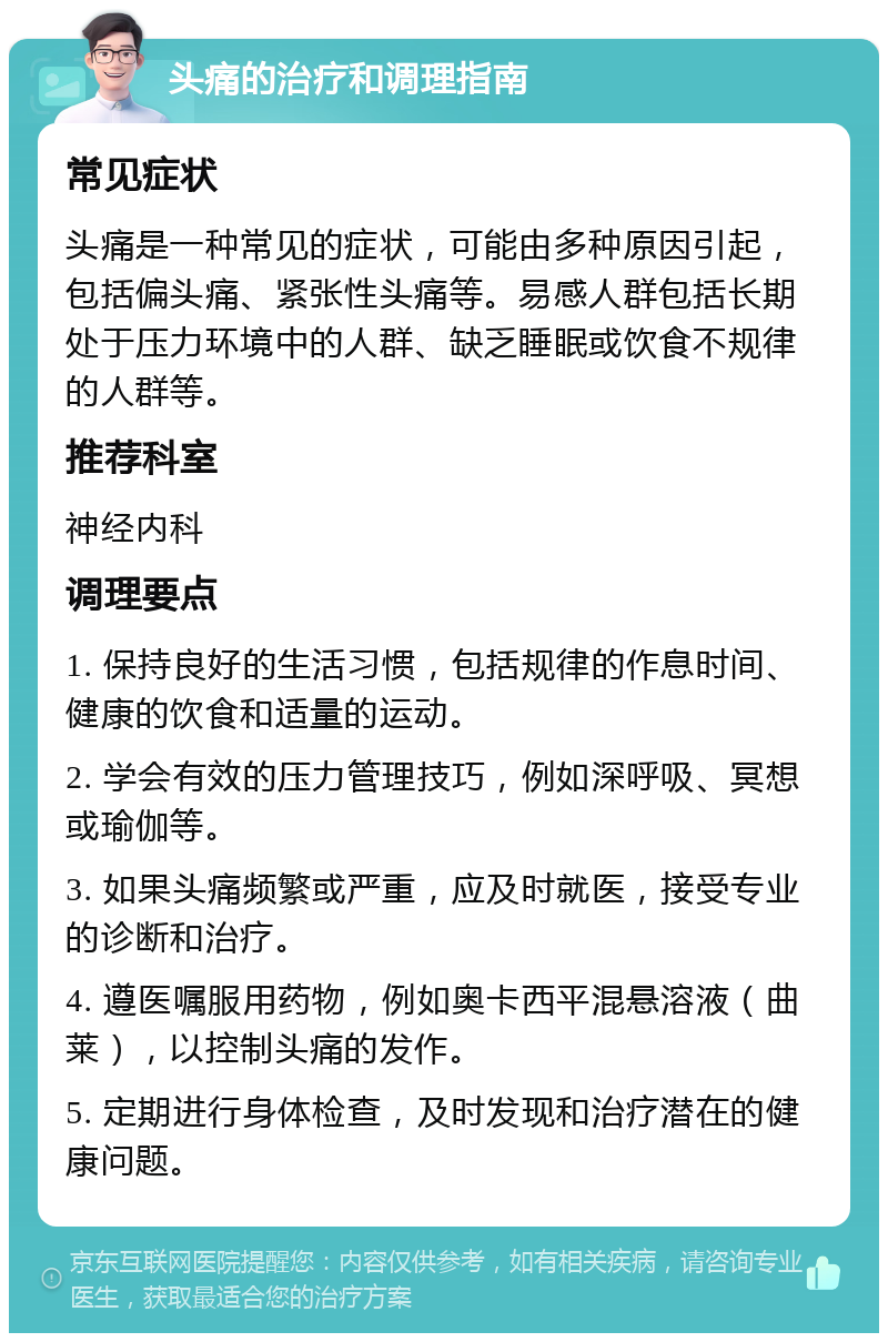 头痛的治疗和调理指南 常见症状 头痛是一种常见的症状，可能由多种原因引起，包括偏头痛、紧张性头痛等。易感人群包括长期处于压力环境中的人群、缺乏睡眠或饮食不规律的人群等。 推荐科室 神经内科 调理要点 1. 保持良好的生活习惯，包括规律的作息时间、健康的饮食和适量的运动。 2. 学会有效的压力管理技巧，例如深呼吸、冥想或瑜伽等。 3. 如果头痛频繁或严重，应及时就医，接受专业的诊断和治疗。 4. 遵医嘱服用药物，例如奥卡西平混悬溶液（曲莱），以控制头痛的发作。 5. 定期进行身体检查，及时发现和治疗潜在的健康问题。