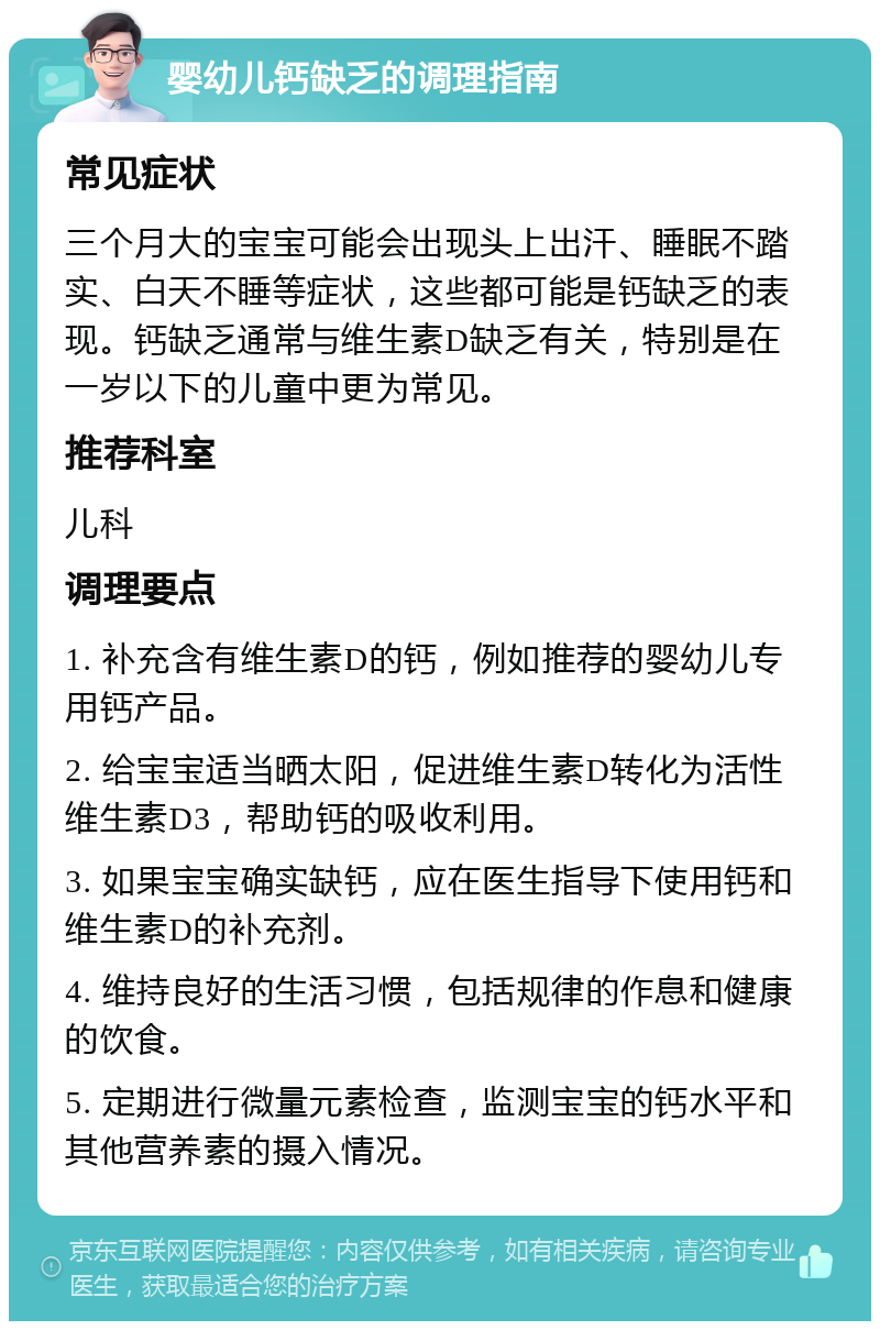 婴幼儿钙缺乏的调理指南 常见症状 三个月大的宝宝可能会出现头上出汗、睡眠不踏实、白天不睡等症状，这些都可能是钙缺乏的表现。钙缺乏通常与维生素D缺乏有关，特别是在一岁以下的儿童中更为常见。 推荐科室 儿科 调理要点 1. 补充含有维生素D的钙，例如推荐的婴幼儿专用钙产品。 2. 给宝宝适当晒太阳，促进维生素D转化为活性维生素D3，帮助钙的吸收利用。 3. 如果宝宝确实缺钙，应在医生指导下使用钙和维生素D的补充剂。 4. 维持良好的生活习惯，包括规律的作息和健康的饮食。 5. 定期进行微量元素检查，监测宝宝的钙水平和其他营养素的摄入情况。