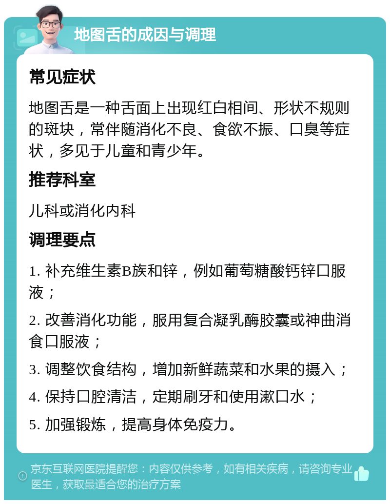 地图舌的成因与调理 常见症状 地图舌是一种舌面上出现红白相间、形状不规则的斑块，常伴随消化不良、食欲不振、口臭等症状，多见于儿童和青少年。 推荐科室 儿科或消化内科 调理要点 1. 补充维生素B族和锌，例如葡萄糖酸钙锌口服液； 2. 改善消化功能，服用复合凝乳酶胶囊或神曲消食口服液； 3. 调整饮食结构，增加新鲜蔬菜和水果的摄入； 4. 保持口腔清洁，定期刷牙和使用漱口水； 5. 加强锻炼，提高身体免疫力。