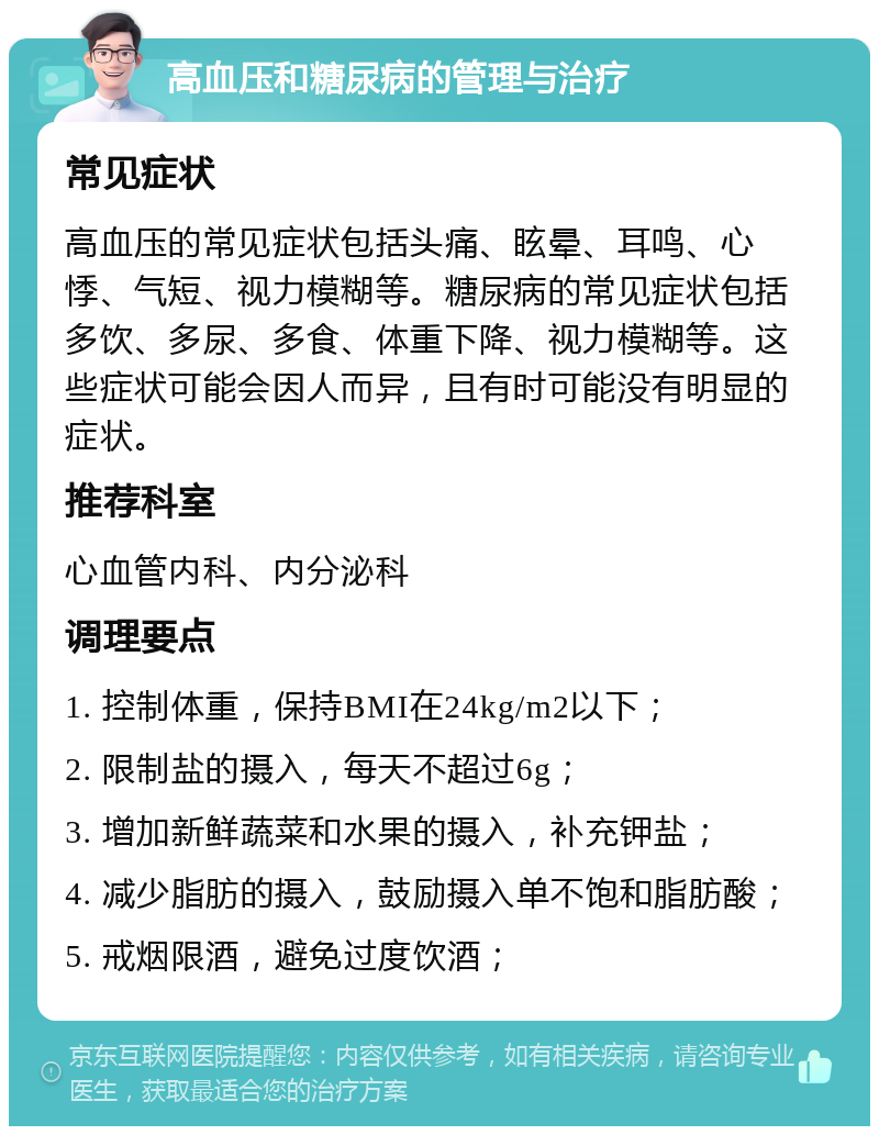 高血压和糖尿病的管理与治疗 常见症状 高血压的常见症状包括头痛、眩晕、耳鸣、心悸、气短、视力模糊等。糖尿病的常见症状包括多饮、多尿、多食、体重下降、视力模糊等。这些症状可能会因人而异，且有时可能没有明显的症状。 推荐科室 心血管内科、内分泌科 调理要点 1. 控制体重，保持BMI在24kg/m2以下； 2. 限制盐的摄入，每天不超过6g； 3. 增加新鲜蔬菜和水果的摄入，补充钾盐； 4. 减少脂肪的摄入，鼓励摄入单不饱和脂肪酸； 5. 戒烟限酒，避免过度饮酒；