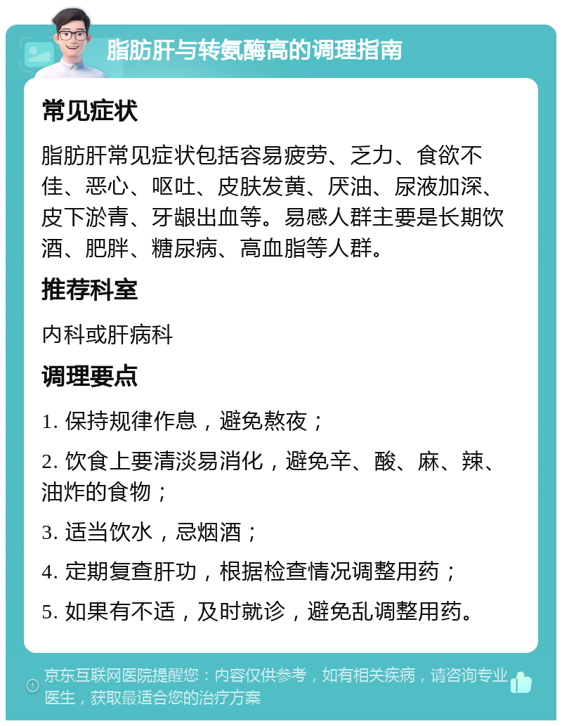 脂肪肝与转氨酶高的调理指南 常见症状 脂肪肝常见症状包括容易疲劳、乏力、食欲不佳、恶心、呕吐、皮肤发黄、厌油、尿液加深、皮下淤青、牙龈出血等。易感人群主要是长期饮酒、肥胖、糖尿病、高血脂等人群。 推荐科室 内科或肝病科 调理要点 1. 保持规律作息，避免熬夜； 2. 饮食上要清淡易消化，避免辛、酸、麻、辣、油炸的食物； 3. 适当饮水，忌烟酒； 4. 定期复查肝功，根据检查情况调整用药； 5. 如果有不适，及时就诊，避免乱调整用药。