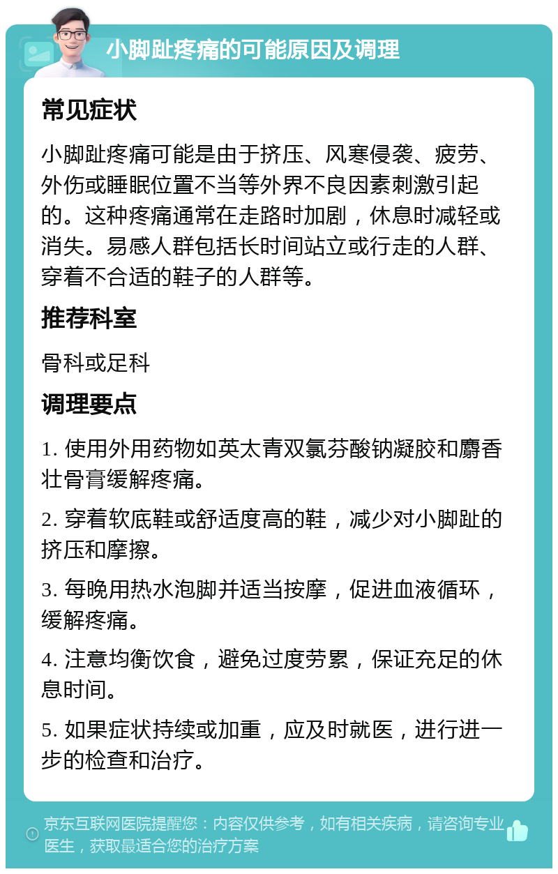 小脚趾疼痛的可能原因及调理 常见症状 小脚趾疼痛可能是由于挤压、风寒侵袭、疲劳、外伤或睡眠位置不当等外界不良因素刺激引起的。这种疼痛通常在走路时加剧，休息时减轻或消失。易感人群包括长时间站立或行走的人群、穿着不合适的鞋子的人群等。 推荐科室 骨科或足科 调理要点 1. 使用外用药物如英太青双氯芬酸钠凝胶和麝香壮骨膏缓解疼痛。 2. 穿着软底鞋或舒适度高的鞋，减少对小脚趾的挤压和摩擦。 3. 每晚用热水泡脚并适当按摩，促进血液循环，缓解疼痛。 4. 注意均衡饮食，避免过度劳累，保证充足的休息时间。 5. 如果症状持续或加重，应及时就医，进行进一步的检查和治疗。