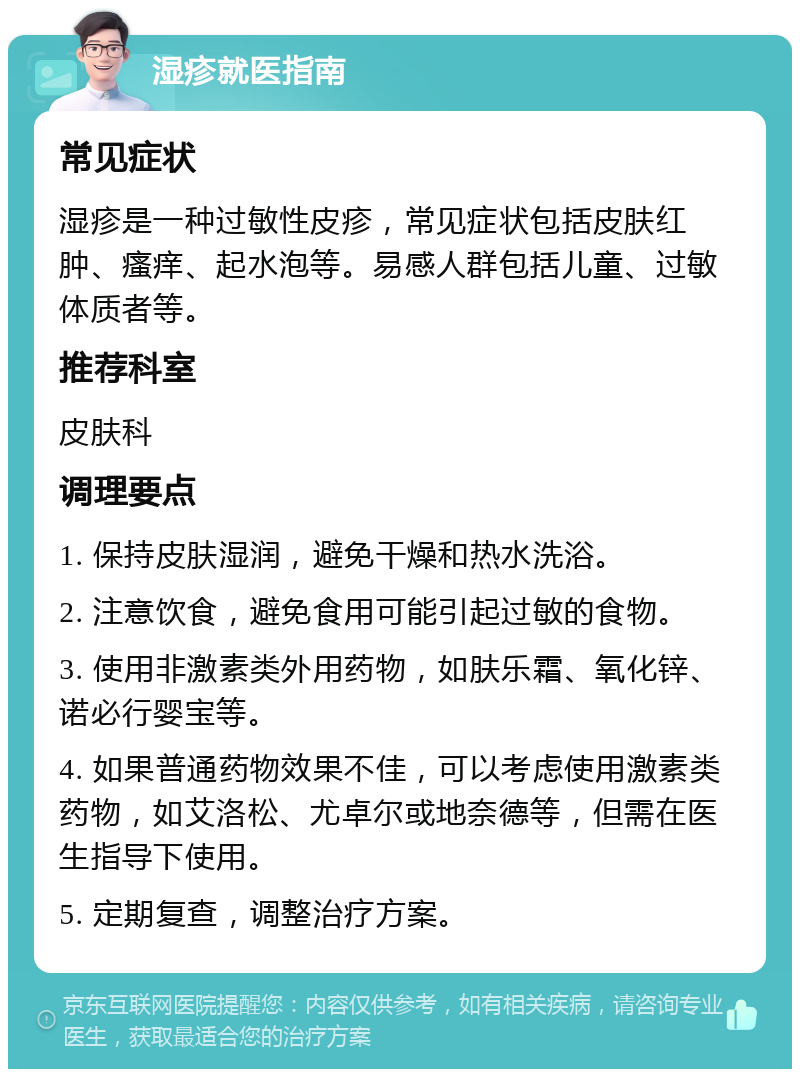 湿疹就医指南 常见症状 湿疹是一种过敏性皮疹，常见症状包括皮肤红肿、瘙痒、起水泡等。易感人群包括儿童、过敏体质者等。 推荐科室 皮肤科 调理要点 1. 保持皮肤湿润，避免干燥和热水洗浴。 2. 注意饮食，避免食用可能引起过敏的食物。 3. 使用非激素类外用药物，如肤乐霜、氧化锌、诺必行婴宝等。 4. 如果普通药物效果不佳，可以考虑使用激素类药物，如艾洛松、尤卓尔或地奈德等，但需在医生指导下使用。 5. 定期复查，调整治疗方案。