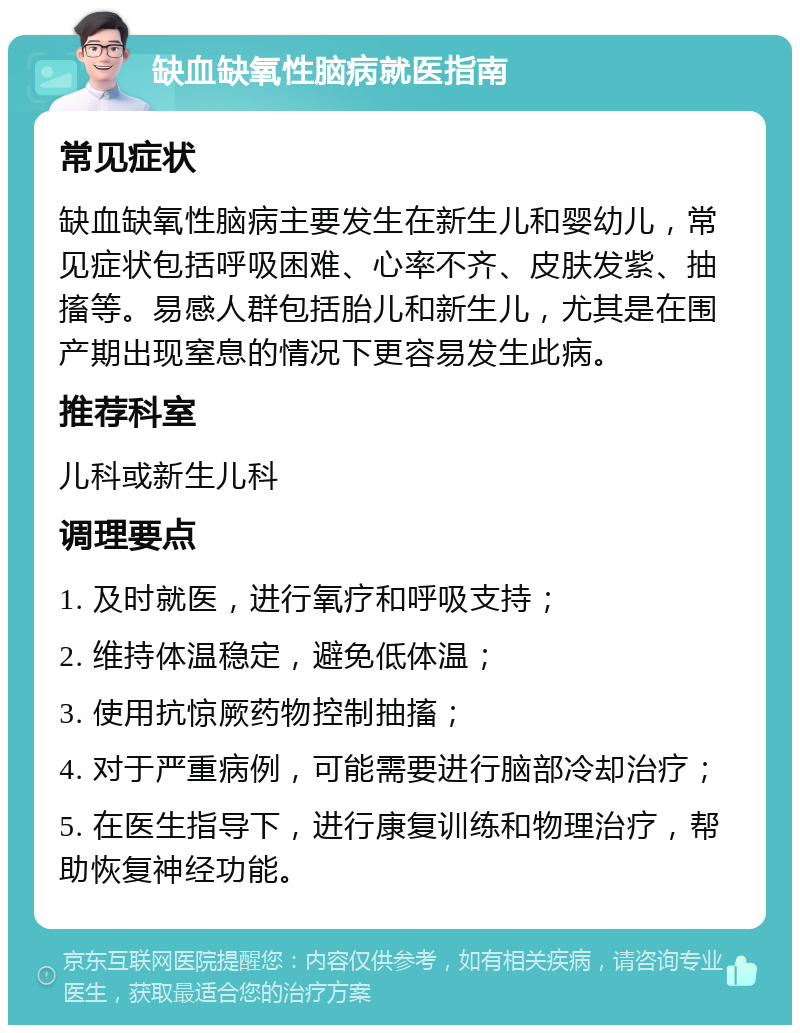 缺血缺氧性脑病就医指南 常见症状 缺血缺氧性脑病主要发生在新生儿和婴幼儿，常见症状包括呼吸困难、心率不齐、皮肤发紫、抽搐等。易感人群包括胎儿和新生儿，尤其是在围产期出现窒息的情况下更容易发生此病。 推荐科室 儿科或新生儿科 调理要点 1. 及时就医，进行氧疗和呼吸支持； 2. 维持体温稳定，避免低体温； 3. 使用抗惊厥药物控制抽搐； 4. 对于严重病例，可能需要进行脑部冷却治疗； 5. 在医生指导下，进行康复训练和物理治疗，帮助恢复神经功能。