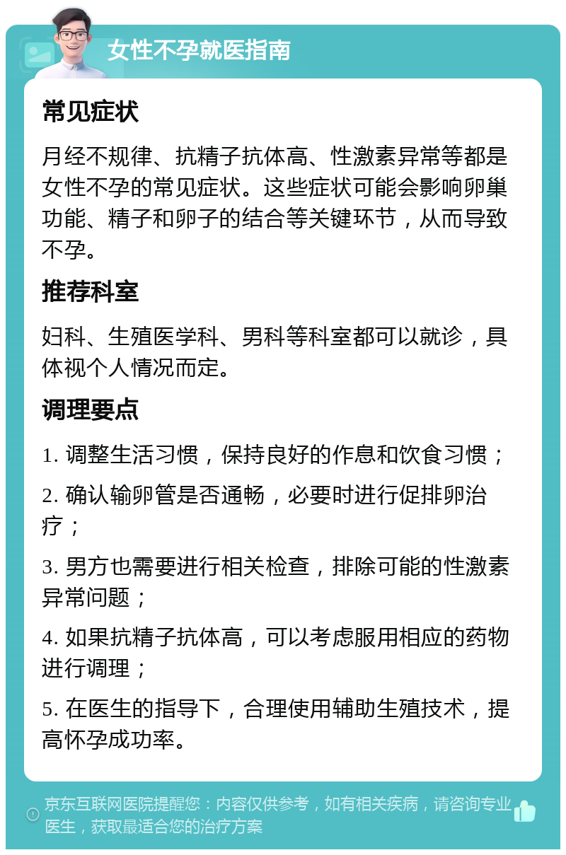 女性不孕就医指南 常见症状 月经不规律、抗精子抗体高、性激素异常等都是女性不孕的常见症状。这些症状可能会影响卵巢功能、精子和卵子的结合等关键环节，从而导致不孕。 推荐科室 妇科、生殖医学科、男科等科室都可以就诊，具体视个人情况而定。 调理要点 1. 调整生活习惯，保持良好的作息和饮食习惯； 2. 确认输卵管是否通畅，必要时进行促排卵治疗； 3. 男方也需要进行相关检查，排除可能的性激素异常问题； 4. 如果抗精子抗体高，可以考虑服用相应的药物进行调理； 5. 在医生的指导下，合理使用辅助生殖技术，提高怀孕成功率。