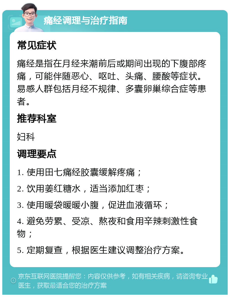 痛经调理与治疗指南 常见症状 痛经是指在月经来潮前后或期间出现的下腹部疼痛，可能伴随恶心、呕吐、头痛、腰酸等症状。易感人群包括月经不规律、多囊卵巢综合症等患者。 推荐科室 妇科 调理要点 1. 使用田七痛经胶囊缓解疼痛； 2. 饮用姜红糖水，适当添加红枣； 3. 使用暖袋暖暖小腹，促进血液循环； 4. 避免劳累、受凉、熬夜和食用辛辣刺激性食物； 5. 定期复查，根据医生建议调整治疗方案。