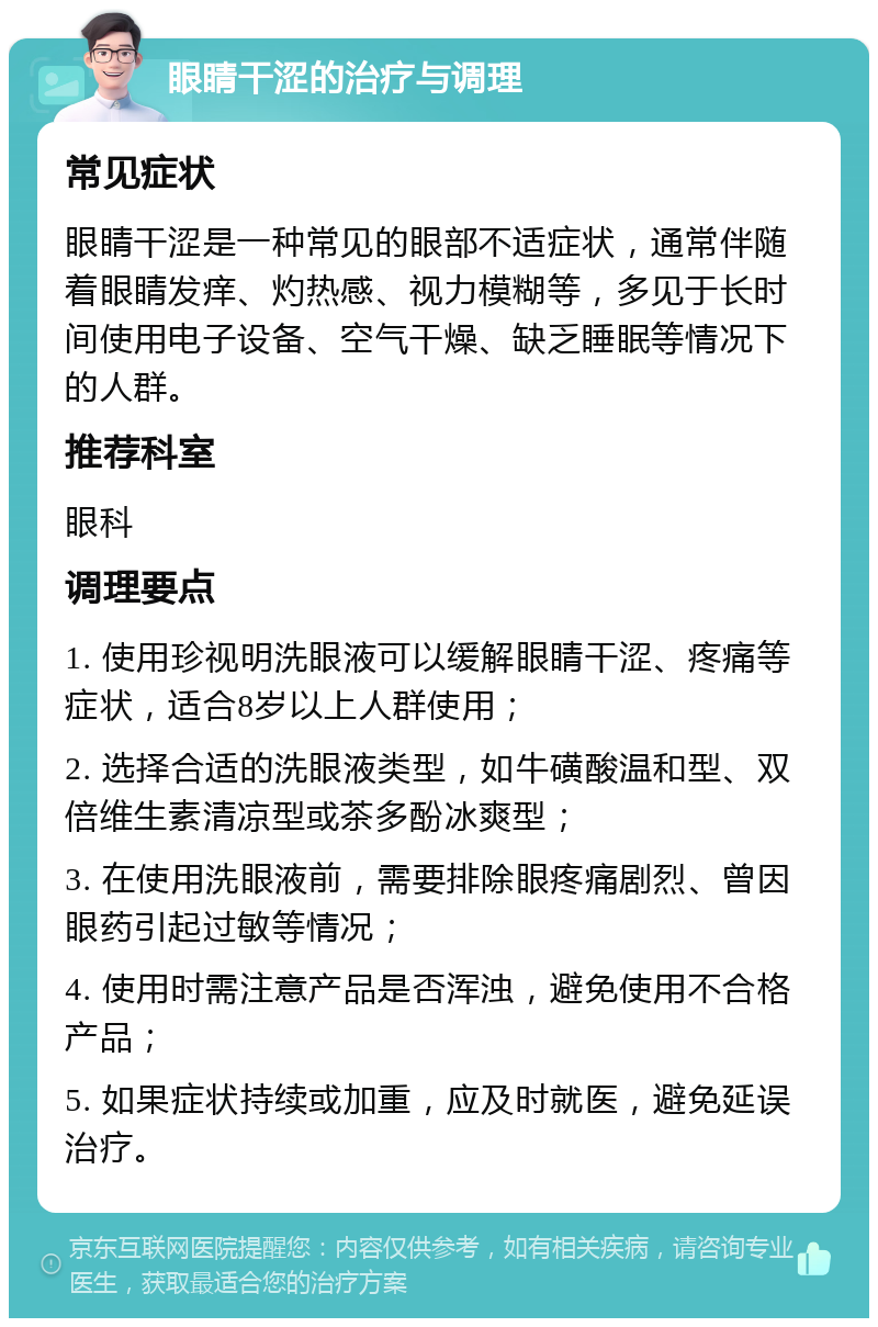 眼睛干涩的治疗与调理 常见症状 眼睛干涩是一种常见的眼部不适症状，通常伴随着眼睛发痒、灼热感、视力模糊等，多见于长时间使用电子设备、空气干燥、缺乏睡眠等情况下的人群。 推荐科室 眼科 调理要点 1. 使用珍视明洗眼液可以缓解眼睛干涩、疼痛等症状，适合8岁以上人群使用； 2. 选择合适的洗眼液类型，如牛磺酸温和型、双倍维生素清凉型或茶多酚冰爽型； 3. 在使用洗眼液前，需要排除眼疼痛剧烈、曾因眼药引起过敏等情况； 4. 使用时需注意产品是否浑浊，避免使用不合格产品； 5. 如果症状持续或加重，应及时就医，避免延误治疗。