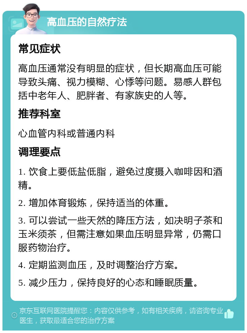 高血压的自然疗法 常见症状 高血压通常没有明显的症状，但长期高血压可能导致头痛、视力模糊、心悸等问题。易感人群包括中老年人、肥胖者、有家族史的人等。 推荐科室 心血管内科或普通内科 调理要点 1. 饮食上要低盐低脂，避免过度摄入咖啡因和酒精。 2. 增加体育锻炼，保持适当的体重。 3. 可以尝试一些天然的降压方法，如决明子茶和玉米须茶，但需注意如果血压明显异常，仍需口服药物治疗。 4. 定期监测血压，及时调整治疗方案。 5. 减少压力，保持良好的心态和睡眠质量。