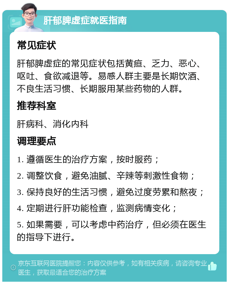 肝郁脾虚症就医指南 常见症状 肝郁脾虚症的常见症状包括黄疸、乏力、恶心、呕吐、食欲减退等。易感人群主要是长期饮酒、不良生活习惯、长期服用某些药物的人群。 推荐科室 肝病科、消化内科 调理要点 1. 遵循医生的治疗方案，按时服药； 2. 调整饮食，避免油腻、辛辣等刺激性食物； 3. 保持良好的生活习惯，避免过度劳累和熬夜； 4. 定期进行肝功能检查，监测病情变化； 5. 如果需要，可以考虑中药治疗，但必须在医生的指导下进行。