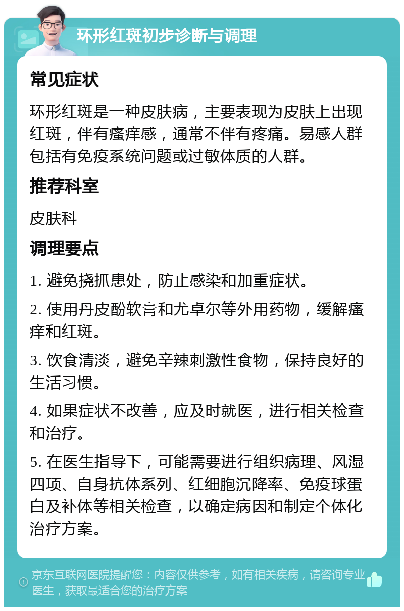 环形红斑初步诊断与调理 常见症状 环形红斑是一种皮肤病，主要表现为皮肤上出现红斑，伴有瘙痒感，通常不伴有疼痛。易感人群包括有免疫系统问题或过敏体质的人群。 推荐科室 皮肤科 调理要点 1. 避免挠抓患处，防止感染和加重症状。 2. 使用丹皮酚软膏和尤卓尔等外用药物，缓解瘙痒和红斑。 3. 饮食清淡，避免辛辣刺激性食物，保持良好的生活习惯。 4. 如果症状不改善，应及时就医，进行相关检查和治疗。 5. 在医生指导下，可能需要进行组织病理、风湿四项、自身抗体系列、红细胞沉降率、免疫球蛋白及补体等相关检查，以确定病因和制定个体化治疗方案。