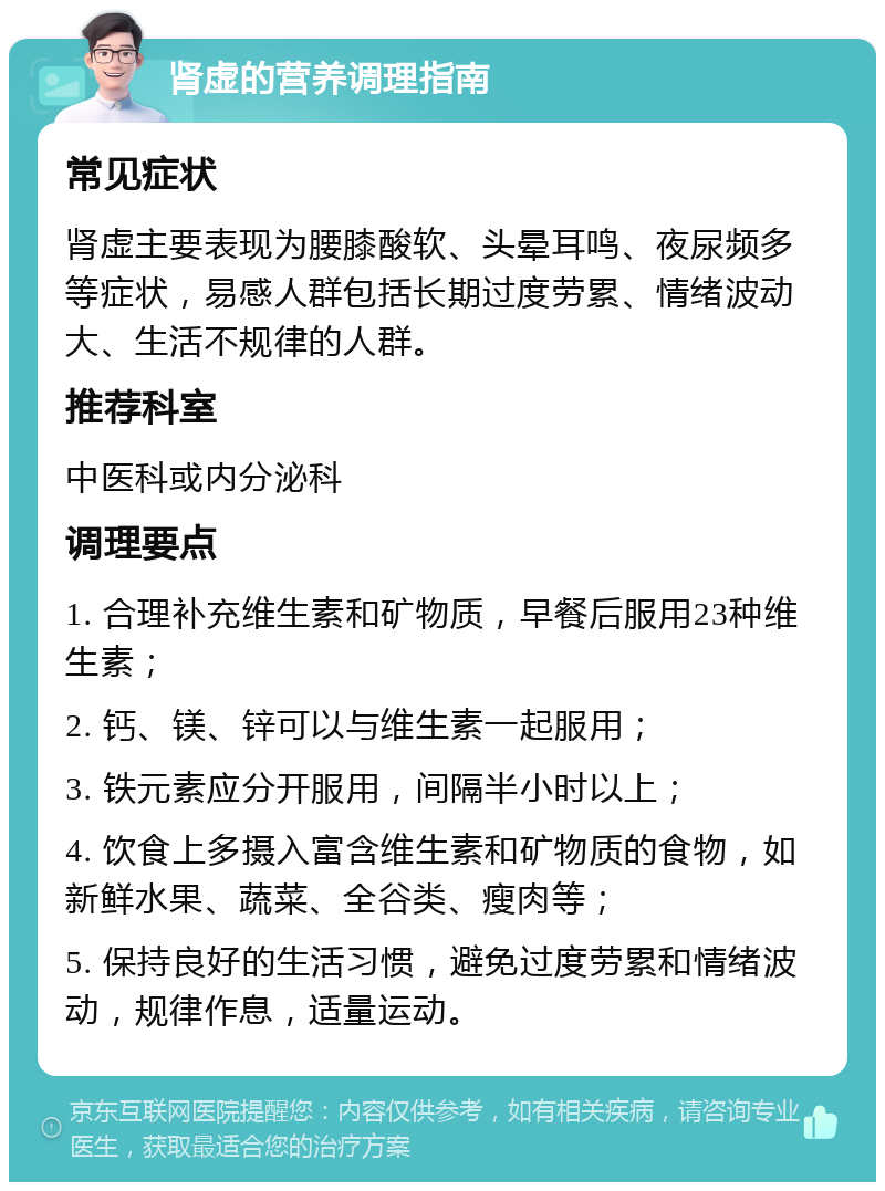 肾虚的营养调理指南 常见症状 肾虚主要表现为腰膝酸软、头晕耳鸣、夜尿频多等症状，易感人群包括长期过度劳累、情绪波动大、生活不规律的人群。 推荐科室 中医科或内分泌科 调理要点 1. 合理补充维生素和矿物质，早餐后服用23种维生素； 2. 钙、镁、锌可以与维生素一起服用； 3. 铁元素应分开服用，间隔半小时以上； 4. 饮食上多摄入富含维生素和矿物质的食物，如新鲜水果、蔬菜、全谷类、瘦肉等； 5. 保持良好的生活习惯，避免过度劳累和情绪波动，规律作息，适量运动。