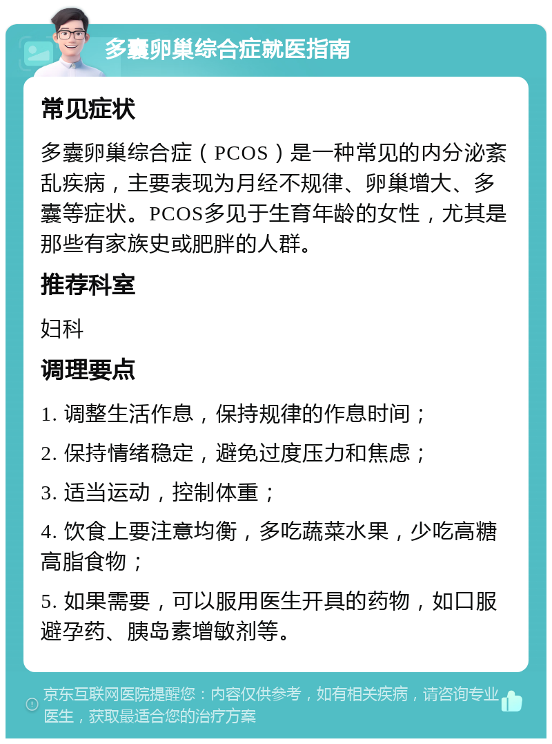 多囊卵巢综合症就医指南 常见症状 多囊卵巢综合症（PCOS）是一种常见的内分泌紊乱疾病，主要表现为月经不规律、卵巢增大、多囊等症状。PCOS多见于生育年龄的女性，尤其是那些有家族史或肥胖的人群。 推荐科室 妇科 调理要点 1. 调整生活作息，保持规律的作息时间； 2. 保持情绪稳定，避免过度压力和焦虑； 3. 适当运动，控制体重； 4. 饮食上要注意均衡，多吃蔬菜水果，少吃高糖高脂食物； 5. 如果需要，可以服用医生开具的药物，如口服避孕药、胰岛素增敏剂等。