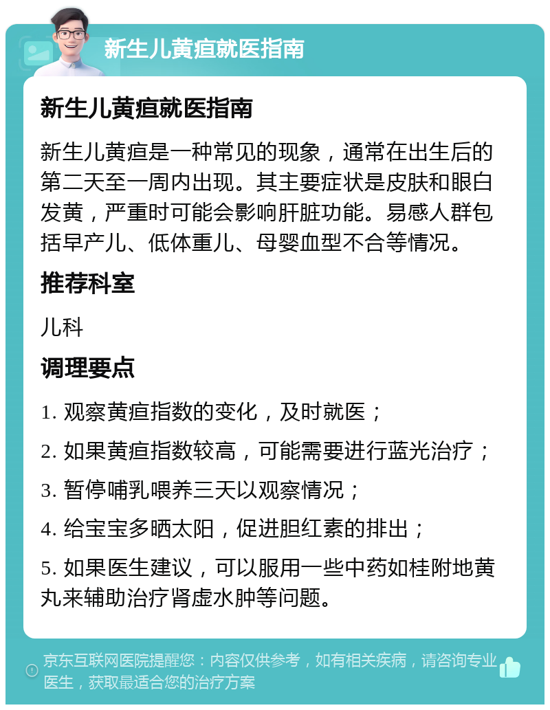 新生儿黄疸就医指南 新生儿黄疸就医指南 新生儿黄疸是一种常见的现象，通常在出生后的第二天至一周内出现。其主要症状是皮肤和眼白发黄，严重时可能会影响肝脏功能。易感人群包括早产儿、低体重儿、母婴血型不合等情况。 推荐科室 儿科 调理要点 1. 观察黄疸指数的变化，及时就医； 2. 如果黄疸指数较高，可能需要进行蓝光治疗； 3. 暂停哺乳喂养三天以观察情况； 4. 给宝宝多晒太阳，促进胆红素的排出； 5. 如果医生建议，可以服用一些中药如桂附地黄丸来辅助治疗肾虚水肿等问题。