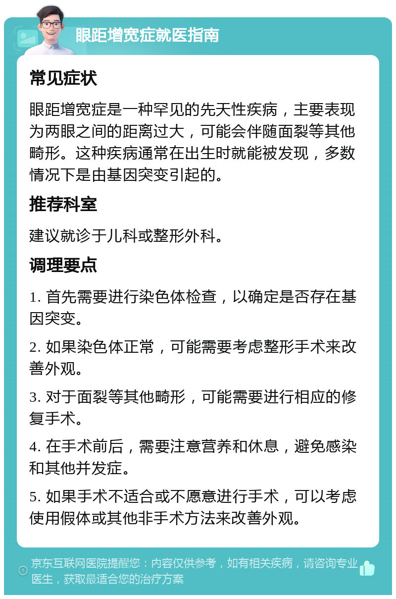 眼距增宽症就医指南 常见症状 眼距增宽症是一种罕见的先天性疾病，主要表现为两眼之间的距离过大，可能会伴随面裂等其他畸形。这种疾病通常在出生时就能被发现，多数情况下是由基因突变引起的。 推荐科室 建议就诊于儿科或整形外科。 调理要点 1. 首先需要进行染色体检查，以确定是否存在基因突变。 2. 如果染色体正常，可能需要考虑整形手术来改善外观。 3. 对于面裂等其他畸形，可能需要进行相应的修复手术。 4. 在手术前后，需要注意营养和休息，避免感染和其他并发症。 5. 如果手术不适合或不愿意进行手术，可以考虑使用假体或其他非手术方法来改善外观。