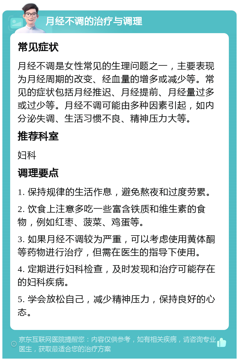 月经不调的治疗与调理 常见症状 月经不调是女性常见的生理问题之一，主要表现为月经周期的改变、经血量的增多或减少等。常见的症状包括月经推迟、月经提前、月经量过多或过少等。月经不调可能由多种因素引起，如内分泌失调、生活习惯不良、精神压力大等。 推荐科室 妇科 调理要点 1. 保持规律的生活作息，避免熬夜和过度劳累。 2. 饮食上注意多吃一些富含铁质和维生素的食物，例如红枣、菠菜、鸡蛋等。 3. 如果月经不调较为严重，可以考虑使用黄体酮等药物进行治疗，但需在医生的指导下使用。 4. 定期进行妇科检查，及时发现和治疗可能存在的妇科疾病。 5. 学会放松自己，减少精神压力，保持良好的心态。