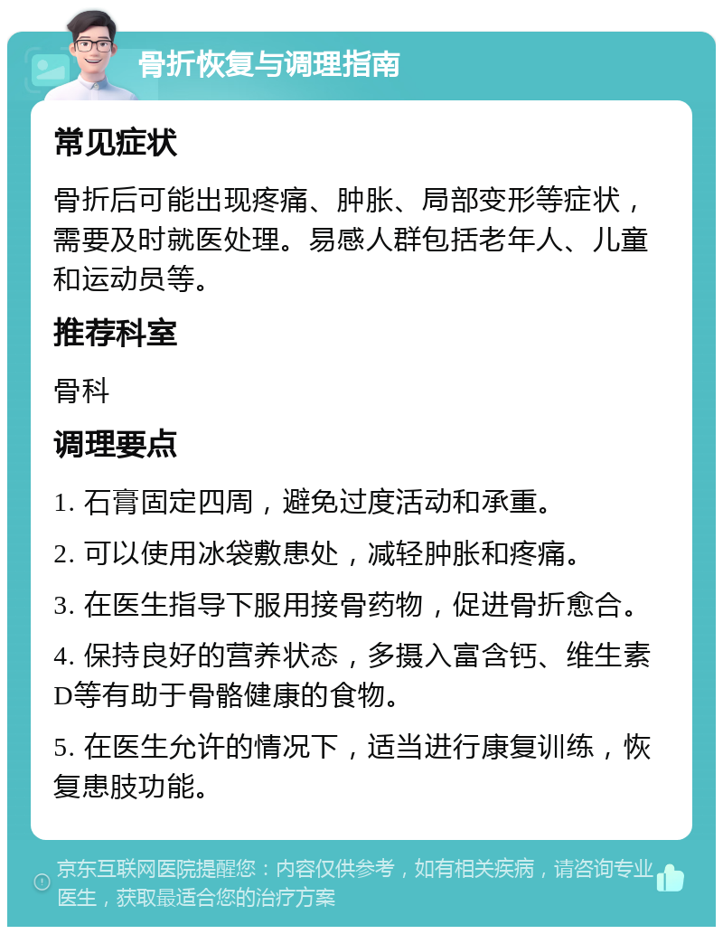 骨折恢复与调理指南 常见症状 骨折后可能出现疼痛、肿胀、局部变形等症状，需要及时就医处理。易感人群包括老年人、儿童和运动员等。 推荐科室 骨科 调理要点 1. 石膏固定四周，避免过度活动和承重。 2. 可以使用冰袋敷患处，减轻肿胀和疼痛。 3. 在医生指导下服用接骨药物，促进骨折愈合。 4. 保持良好的营养状态，多摄入富含钙、维生素D等有助于骨骼健康的食物。 5. 在医生允许的情况下，适当进行康复训练，恢复患肢功能。