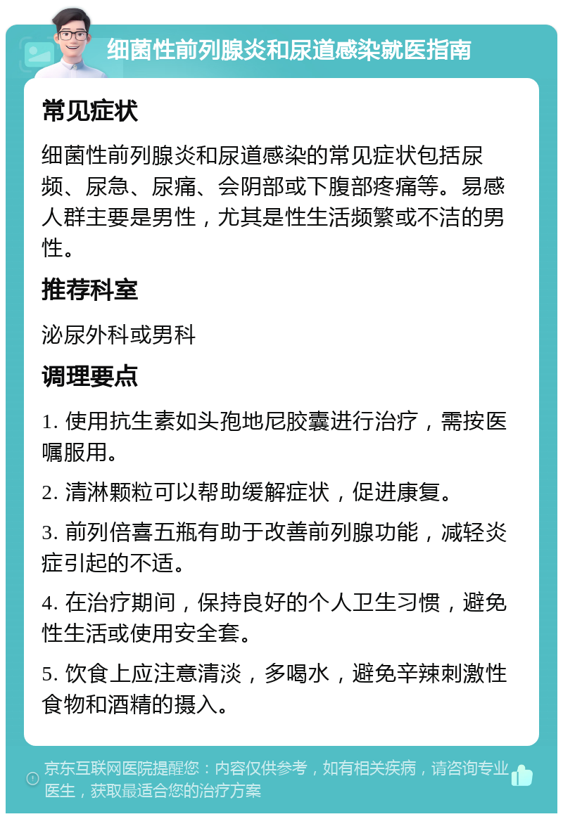 细菌性前列腺炎和尿道感染就医指南 常见症状 细菌性前列腺炎和尿道感染的常见症状包括尿频、尿急、尿痛、会阴部或下腹部疼痛等。易感人群主要是男性，尤其是性生活频繁或不洁的男性。 推荐科室 泌尿外科或男科 调理要点 1. 使用抗生素如头孢地尼胶囊进行治疗，需按医嘱服用。 2. 清淋颗粒可以帮助缓解症状，促进康复。 3. 前列倍喜五瓶有助于改善前列腺功能，减轻炎症引起的不适。 4. 在治疗期间，保持良好的个人卫生习惯，避免性生活或使用安全套。 5. 饮食上应注意清淡，多喝水，避免辛辣刺激性食物和酒精的摄入。