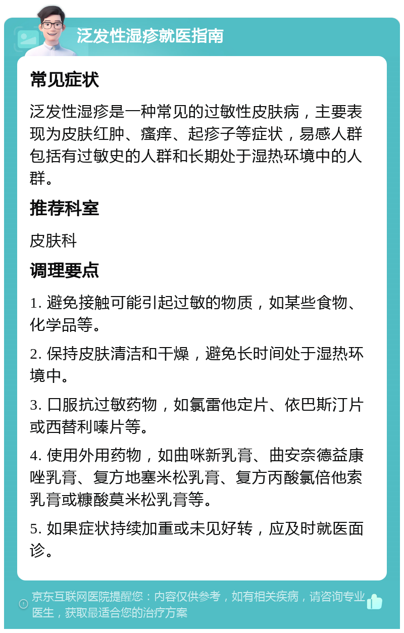 泛发性湿疹就医指南 常见症状 泛发性湿疹是一种常见的过敏性皮肤病，主要表现为皮肤红肿、瘙痒、起疹子等症状，易感人群包括有过敏史的人群和长期处于湿热环境中的人群。 推荐科室 皮肤科 调理要点 1. 避免接触可能引起过敏的物质，如某些食物、化学品等。 2. 保持皮肤清洁和干燥，避免长时间处于湿热环境中。 3. 口服抗过敏药物，如氯雷他定片、依巴斯汀片或西替利嗪片等。 4. 使用外用药物，如曲咪新乳膏、曲安奈德益康唑乳膏、复方地塞米松乳膏、复方丙酸氯倍他索乳膏或糠酸莫米松乳膏等。 5. 如果症状持续加重或未见好转，应及时就医面诊。