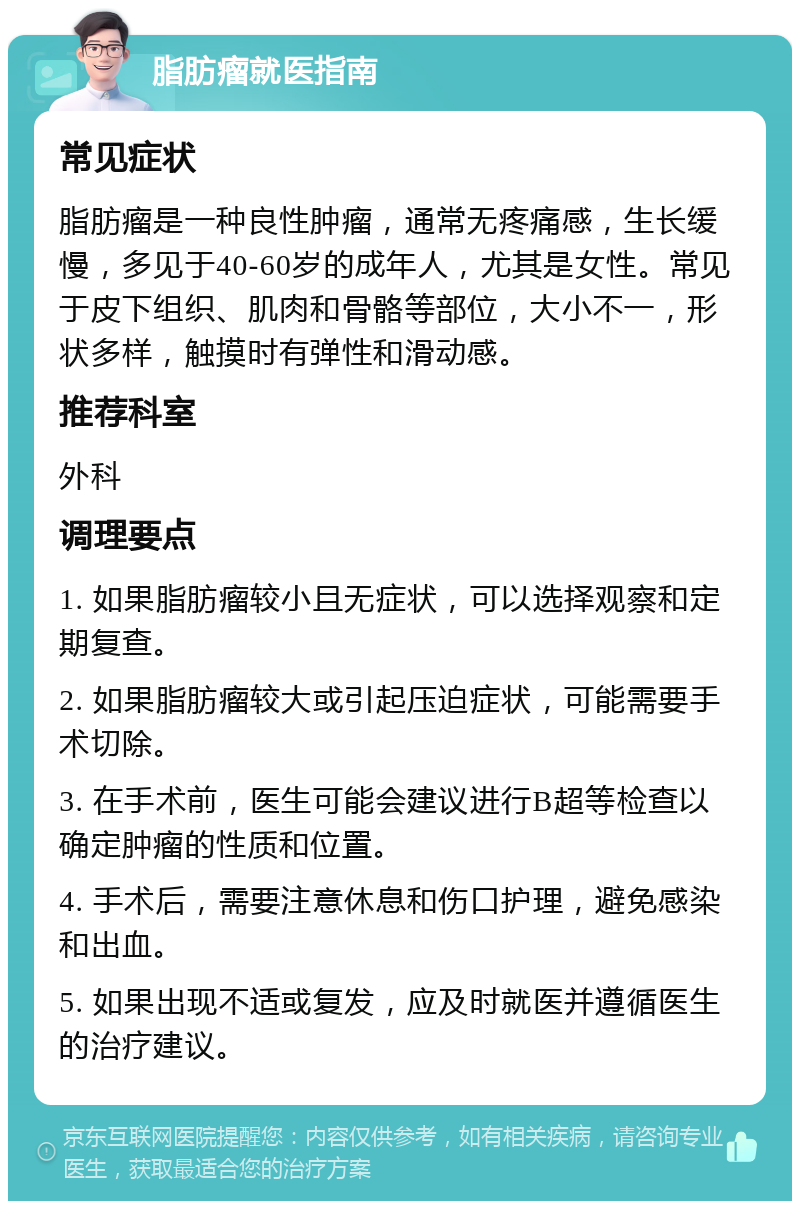 脂肪瘤就医指南 常见症状 脂肪瘤是一种良性肿瘤，通常无疼痛感，生长缓慢，多见于40-60岁的成年人，尤其是女性。常见于皮下组织、肌肉和骨骼等部位，大小不一，形状多样，触摸时有弹性和滑动感。 推荐科室 外科 调理要点 1. 如果脂肪瘤较小且无症状，可以选择观察和定期复查。 2. 如果脂肪瘤较大或引起压迫症状，可能需要手术切除。 3. 在手术前，医生可能会建议进行B超等检查以确定肿瘤的性质和位置。 4. 手术后，需要注意休息和伤口护理，避免感染和出血。 5. 如果出现不适或复发，应及时就医并遵循医生的治疗建议。