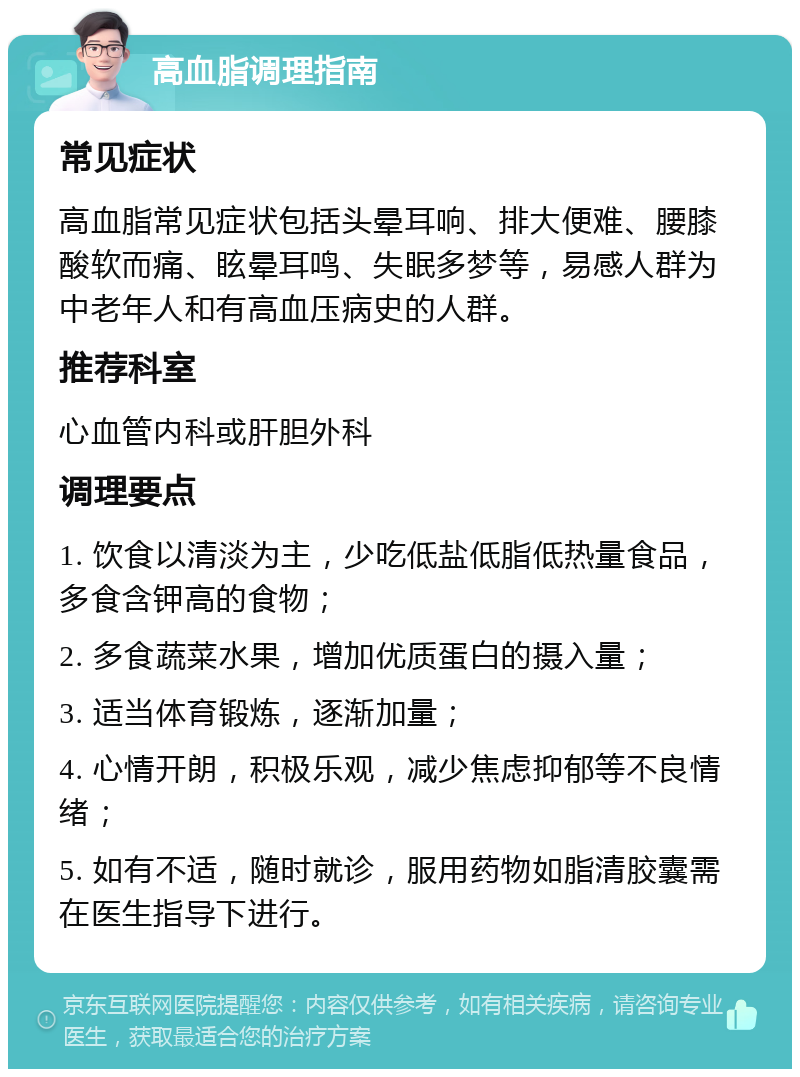 高血脂调理指南 常见症状 高血脂常见症状包括头晕耳响、排大便难、腰膝酸软而痛、眩晕耳鸣、失眠多梦等，易感人群为中老年人和有高血压病史的人群。 推荐科室 心血管内科或肝胆外科 调理要点 1. 饮食以清淡为主，少吃低盐低脂低热量食品，多食含钾高的食物； 2. 多食蔬菜水果，增加优质蛋白的摄入量； 3. 适当体育锻炼，逐渐加量； 4. 心情开朗，积极乐观，减少焦虑抑郁等不良情绪； 5. 如有不适，随时就诊，服用药物如脂清胶囊需在医生指导下进行。