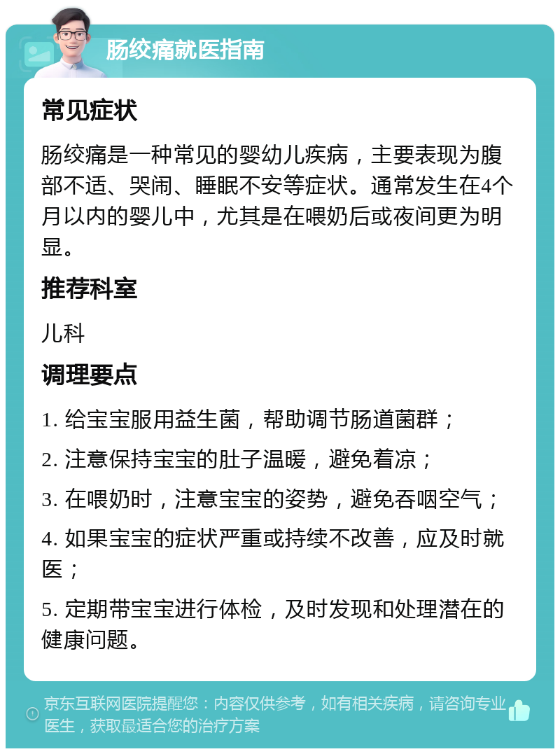 肠绞痛就医指南 常见症状 肠绞痛是一种常见的婴幼儿疾病，主要表现为腹部不适、哭闹、睡眠不安等症状。通常发生在4个月以内的婴儿中，尤其是在喂奶后或夜间更为明显。 推荐科室 儿科 调理要点 1. 给宝宝服用益生菌，帮助调节肠道菌群； 2. 注意保持宝宝的肚子温暖，避免着凉； 3. 在喂奶时，注意宝宝的姿势，避免吞咽空气； 4. 如果宝宝的症状严重或持续不改善，应及时就医； 5. 定期带宝宝进行体检，及时发现和处理潜在的健康问题。