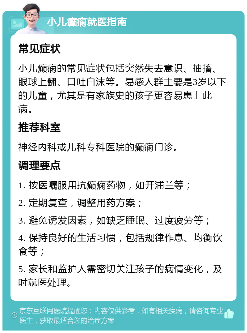 小儿癫痫就医指南 常见症状 小儿癫痫的常见症状包括突然失去意识、抽搐、眼球上翻、口吐白沫等。易感人群主要是3岁以下的儿童，尤其是有家族史的孩子更容易患上此病。 推荐科室 神经内科或儿科专科医院的癫痫门诊。 调理要点 1. 按医嘱服用抗癫痫药物，如开浦兰等； 2. 定期复查，调整用药方案； 3. 避免诱发因素，如缺乏睡眠、过度疲劳等； 4. 保持良好的生活习惯，包括规律作息、均衡饮食等； 5. 家长和监护人需密切关注孩子的病情变化，及时就医处理。